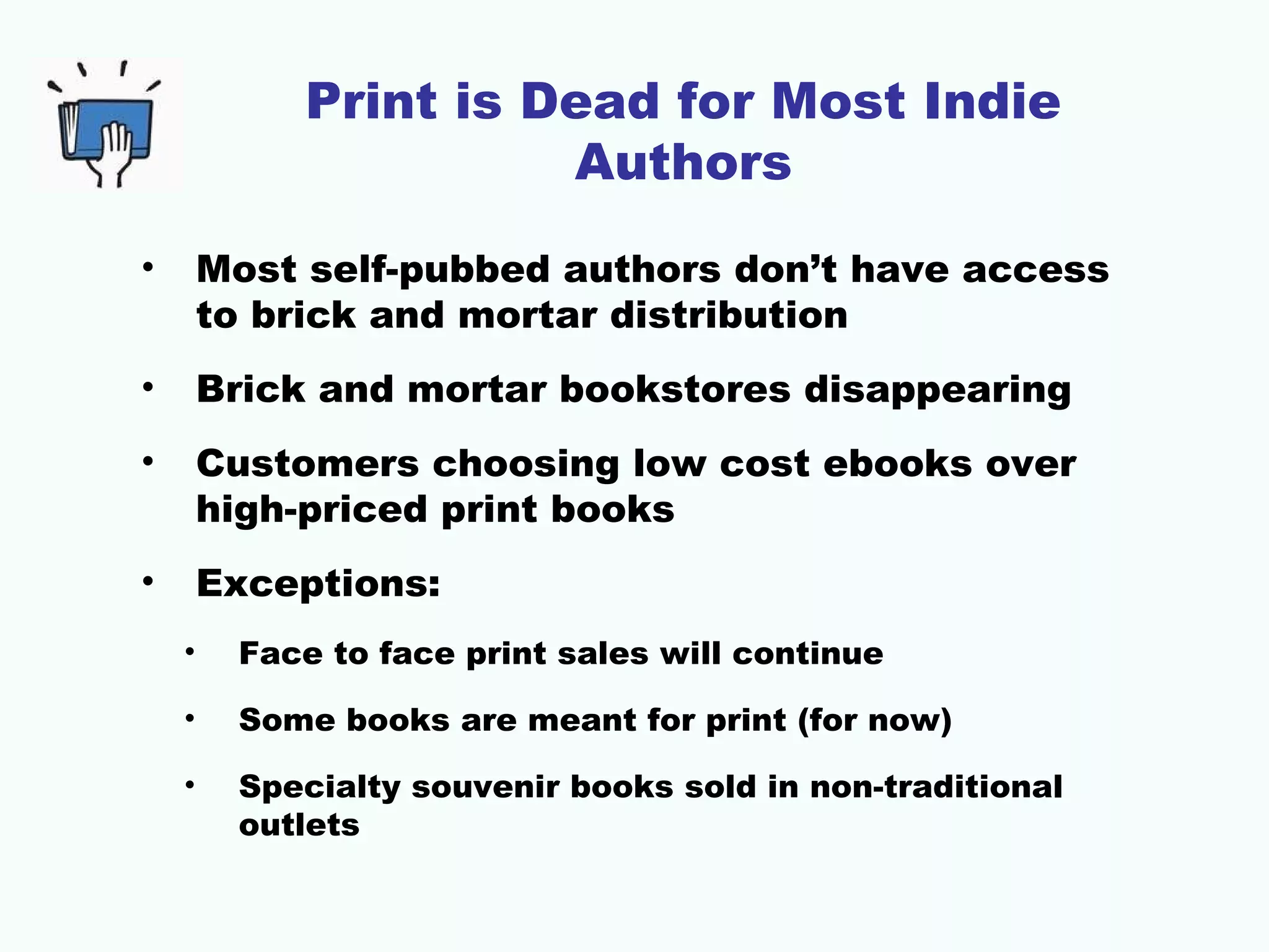 Print is Dead for Most Indie
Authors
•

Most self-pubbed authors don’t have access
to brick and mortar distribution

•

Brick and mortar bookstores disappearing

•

Customers choosing low cost ebooks over
high-priced print books

•

Exceptions:
•

Face to face print sales will continue

•

Some books are meant for print (for now)

•

Specialty souvenir books sold in non-traditional
outlets

 