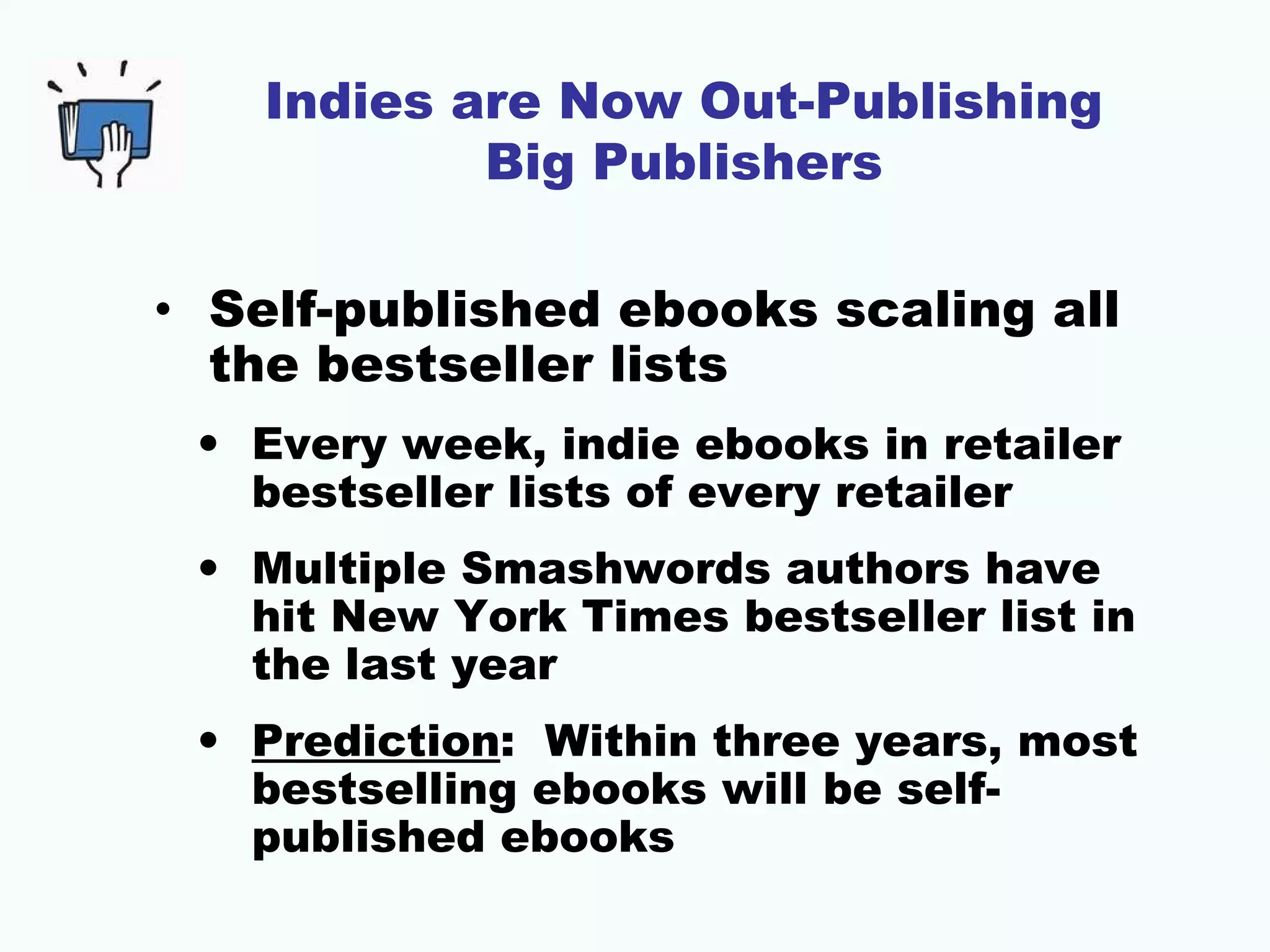 Indies are Now Out-Publishing
Big Publishers
• Self-published ebooks scaling all
the bestseller lists
• Every week, indie ebooks in retailer
bestseller lists of every retailer
• Multiple Smashwords authors have
hit New York Times bestseller list in
the last year
• Prediction: Within three years, most
bestselling ebooks will be selfpublished ebooks

 