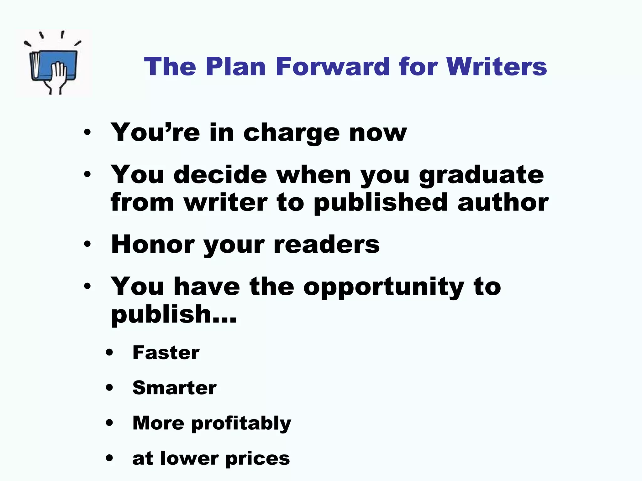The Plan Forward for Writers
• You’re in charge now
• You decide when you graduate
from writer to published author
• Honor your readers
• You have the opportunity to
publish…
• Faster
• Smarter
• More profitably
• at lower prices

 