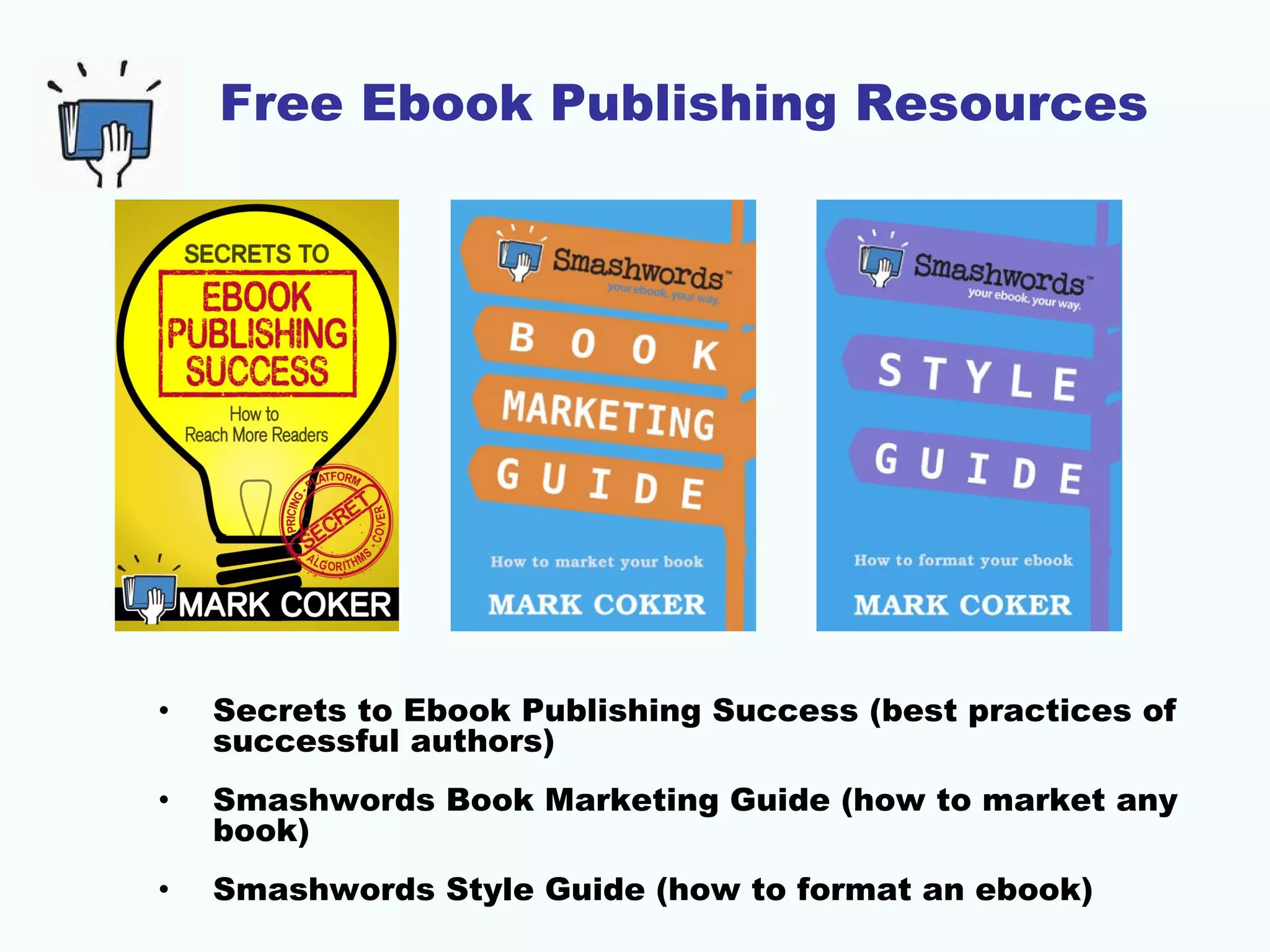 Free Ebook Publishing Resources

•

Secrets to Ebook Publishing Success (best practices of
successful authors)

•

Smashwords Book Marketing Guide (how to market any
book)

•

Smashwords Style Guide (how to format an ebook)

 