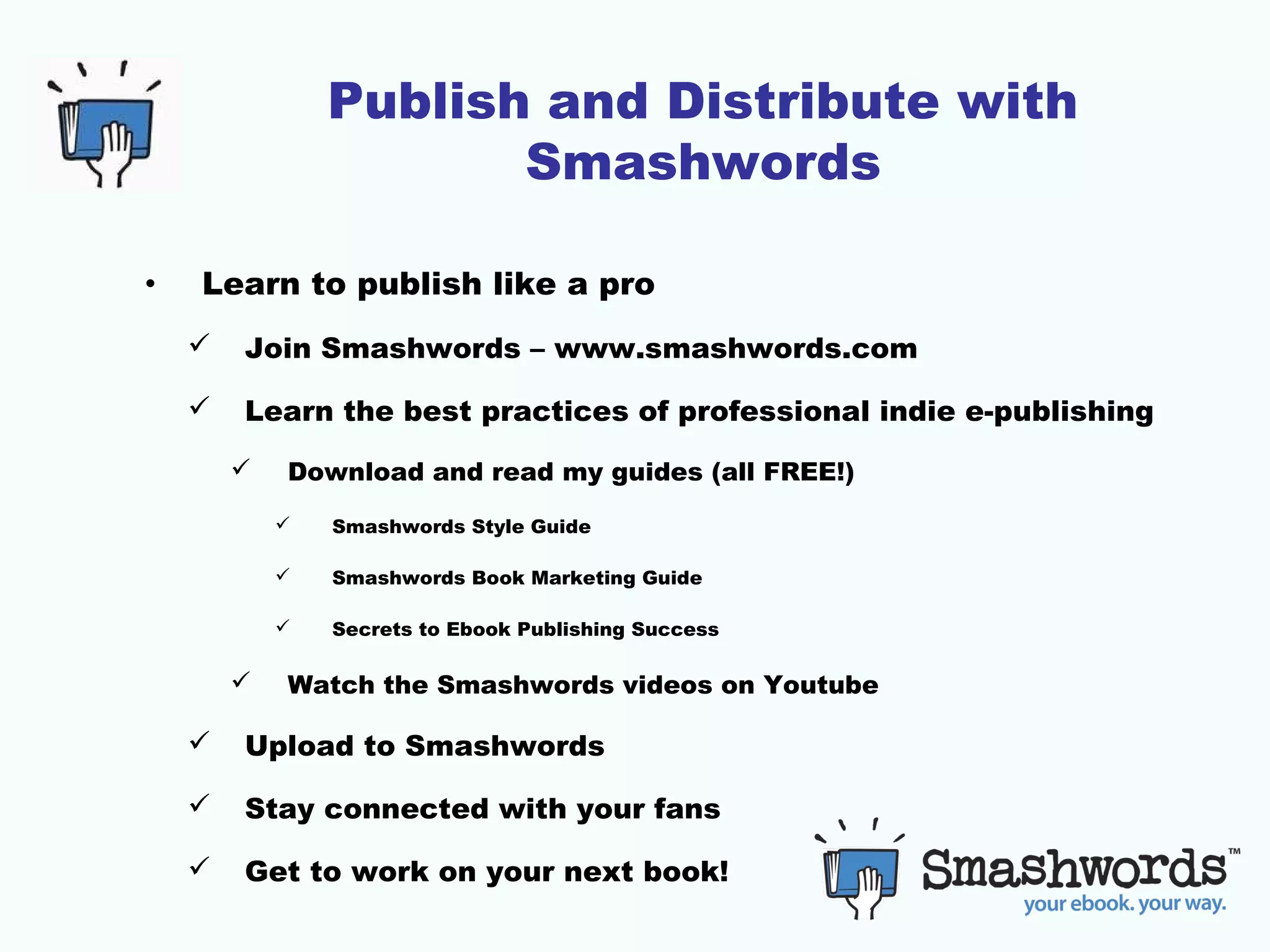 Publish and Distribute with
Smashwords
•

Learn to publish like a pro


Join Smashwords – www.smashwords.com



Learn the best practices of professional indie e-publishing


Download and read my guides (all FREE!)



Smashwords Book Marketing Guide





Smashwords Style Guide

Secrets to Ebook Publishing Success

Watch the Smashwords videos on Youtube



Upload to Smashwords



Stay connected with your fans



Get to work on your next book!

 