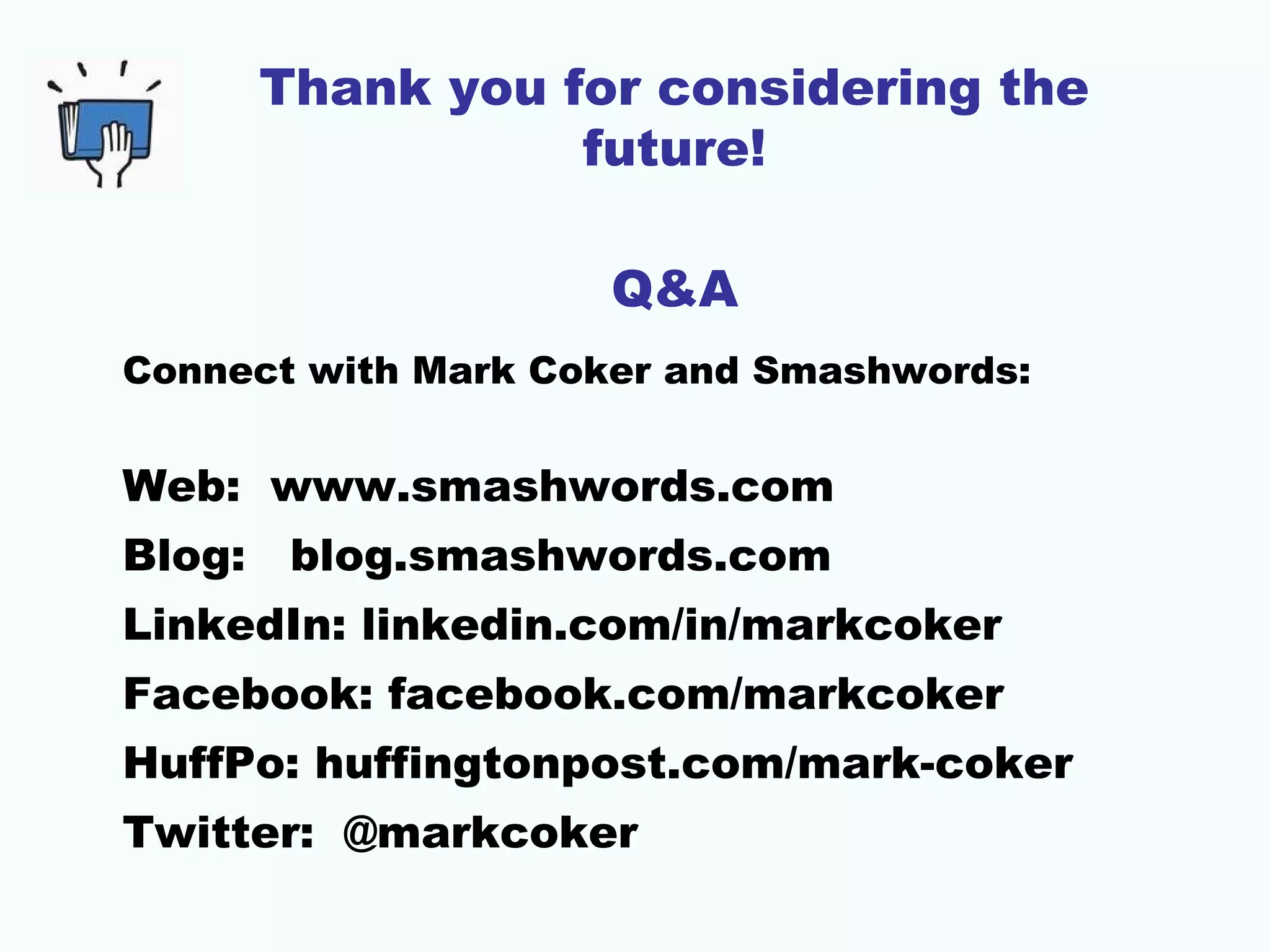 Thank you for considering the
future!
Q&A
Connect with Mark Coker and Smashwords:

Web: www.smashwords.com
Blog:

blog.smashwords.com

LinkedIn: linkedin.com/in/markcoker
Facebook: facebook.com/markcoker
HuffPo: huffingtonpost.com/mark-coker
Twitter: @markcoker

 