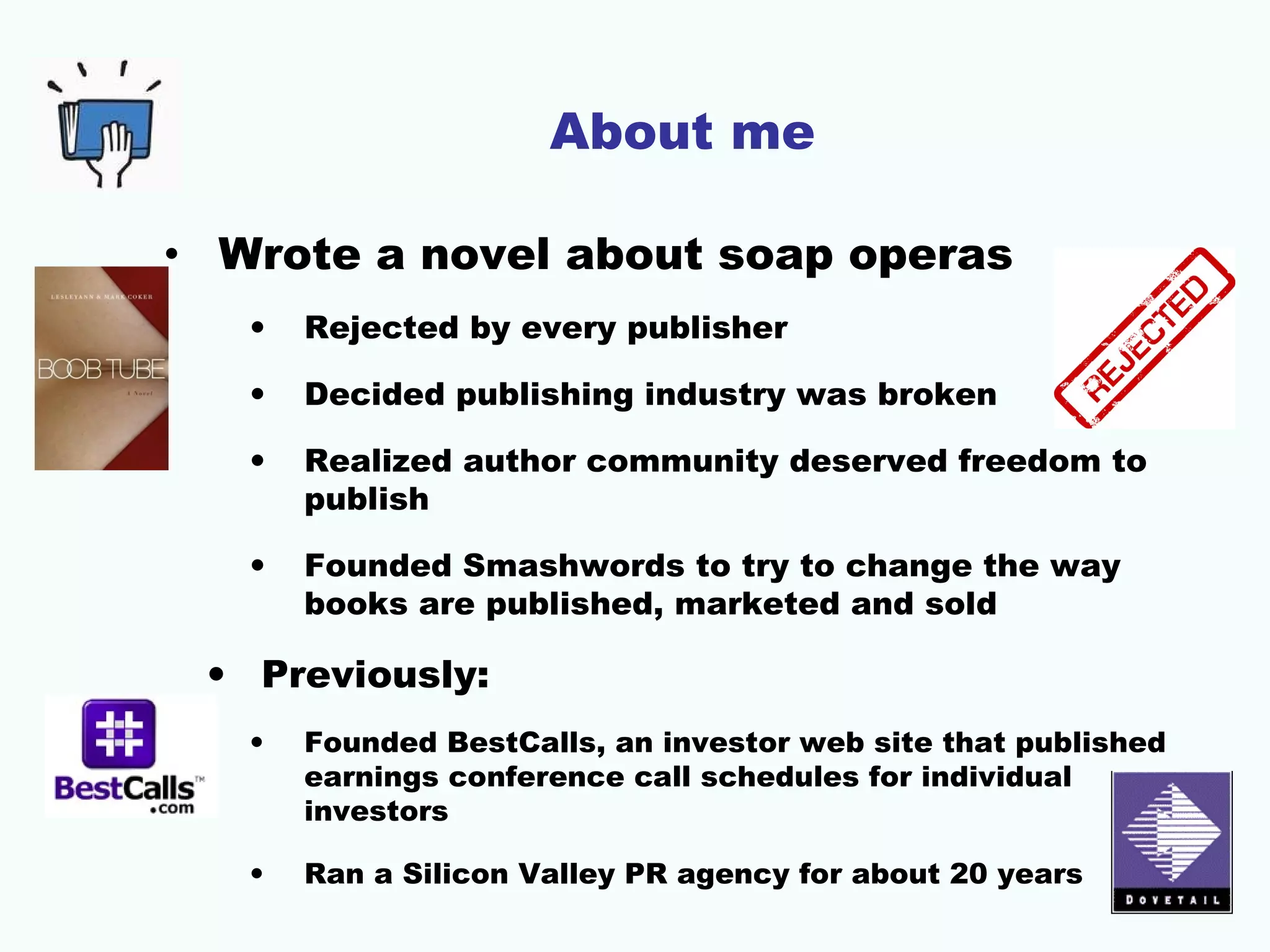 About me
• Wrote a novel about soap operas
•

Rejected by every publisher

•

Decided publishing industry was broken

•

Realized author community deserved freedom to
publish

•

Founded Smashwords to try to change the way
books are published, marketed and sold

• Previously:
•

Founded BestCalls, an investor web site that published
earnings conference call schedules for individual
investors

•

Ran a Silicon Valley PR agency for about 20 years

 