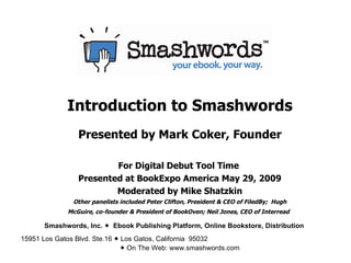 Introduction to Smashwords Presented by Mark Coker, Founder For Digital Debut Tool Time  Presented at BookExpo America May 29, 2009 Moderated by Mike Shatzkin Other panelists included Peter Clifton, President & CEO of FiledBy;  Hugh McGuire, co-founder & President of BookOven; Neil Jones, CEO of Interread   Smashwords, Inc.     Ebook Publishing Platform, Online Bookstore, Distribution 15951 Los Gatos Blvd. Ste.16    Los Gatos, California  95032    On The Web: www.smashwords.com   