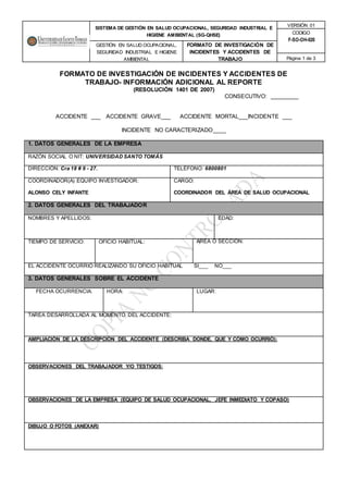 SISTEMA DE GESTIÓN EN SALUD OCUPACIONAL, SEGURIDAD INDUSTRIAL E
HIGIENE AMBIENTAL (SG-QHSE)
VERSIÓN 01
CODIGO
F-SO-OH-020
GESTIÓN EN SALUD OCUPACIONAL,
SEGURIDAD INDUSTRIAL E HIGIENE
AMBIENTAL
FORMATO DE INVESTIGACIÓN DE
INCIDENTES Y ACCIDENTES DE
TRABAJO Página 1 de 3
FORMATO DE INVESTIGACIÓN DE INCIDENTES Y ACCIDENTES DE
TRABAJO- INFORMACIÓN ADICIONAL AL REPORTE
(RESOLUCIÓN 1401 DE 2007)
CONSECUTIVO: _________
ACCIDENTE ___ ACCIDENTE GRAVE___ ACCIDENTE MORTAL___INCIDENTE ___
INCIDENTE NO CARACTERIZADO____
1. DATOS GENERALES DE LA EMPRESA
RAZÓN SOCIAL O NIT: UNIVERSIDAD SANTO TOMÁS
DIRECCIÓN: Cra 18 # 9 - 27. TELÉFONO: 6800801
COORDINADOR(A) EQUIPO INVESTIGADOR:
ALONSO CELY INFANTE
CARGO:
COORDINADOR DEL ÁREA DE SALUD OCUPACIONAL
2. DATOS GENERALES DEL TRABAJADOR
NOMBRES Y APELLIDOS: EDAD:
TIEMPO DE SERVICIO: OFICIO HABITUAL: AREA O SECCIÓN:
EL ACCIDENTE OCURRIÓ REALIZANDO SU OFICIO HABITUAL SI___ NO___
3. DATOS GENERALES SOBRE EL ACCIDENTE
FECHA OCURRENCIA: HORA: LUGAR:
TAREA DESARROLLADA AL MOMENTO DEL ACCIDENTE:
AMPLIACIÓN DE LA DESCRIPCIÓN DEL ACCIDENTE (DESCRIBA DONDE, QUE Y CÓMO OCURRIÓ):
OBSERVACIONES DEL TRABAJADOR Y/O TESTIGOS:
OBSERVACIONES DE LA EMPRESA (EQUIPO DE SALUD OCUPACIONAL, JEFE INMEDIATO Y COPASO)
DIBUJO O FOTOS (ANEXAR)
 