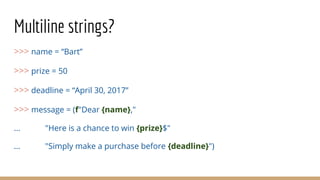 Multiline strings?
>>> name = “Bart”
>>> prize = 50
>>> deadline = “April 30, 2017”
>>> message = (f"Dear {name},"
... "Here is a chance to win {prize}$"
... "Simply make a purchase before {deadline}")
 