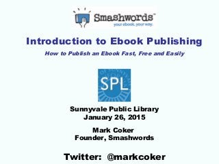 Introduction to Ebook Publishing
How to Publish an Ebook Fast, Free and Easily
Sunnyvale Public Library
January 26, 2015
Mark Coker
Founder, Smashwords
Twitter: @markcoker
 