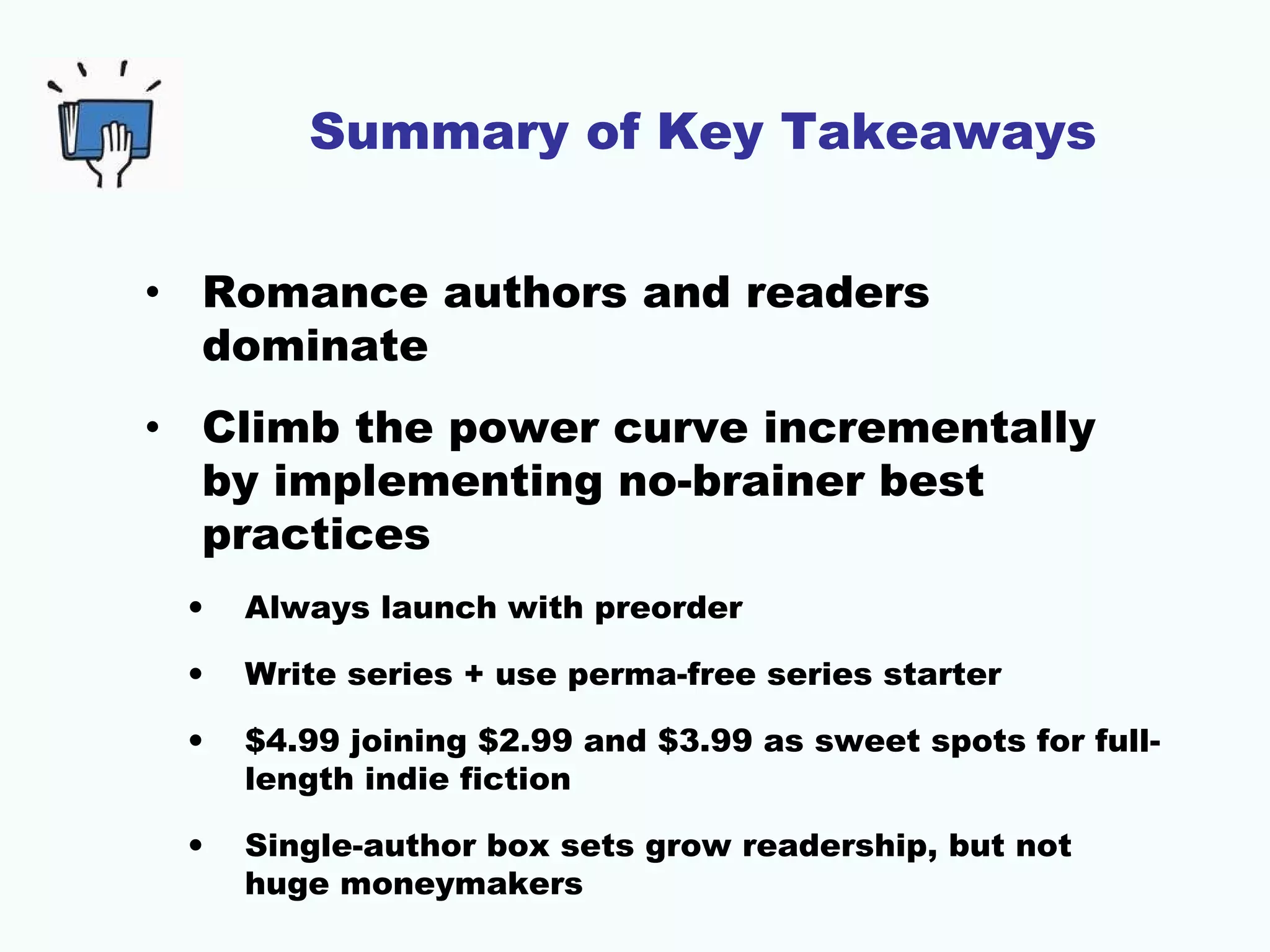 Summary of Key Takeaways
• Romance authors and readers
dominate
• Climb the power curve incrementally
by implementing no-brainer best
practices
• Always launch with preorder
• Write series + use perma-free series starter
• $4.99 joining $2.99 and $3.99 as sweet spots for full-
length indie fiction
• Single-author box sets grow readership, but not
huge moneymakers
 