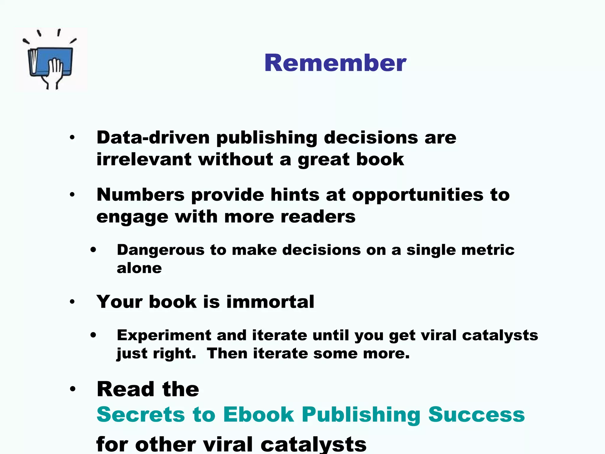 Remember
• Data-driven publishing decisions are
irrelevant without a great book
• Numbers provide hints at opportunities to
engage with more readers
• Dangerous to make decisions on a single metric
alone
• Your book is immortal
• Experiment and iterate until you get viral catalysts
just right. Then iterate some more.
• Read the
Secrets to Ebook Publishing Success
for other viral catalysts
 