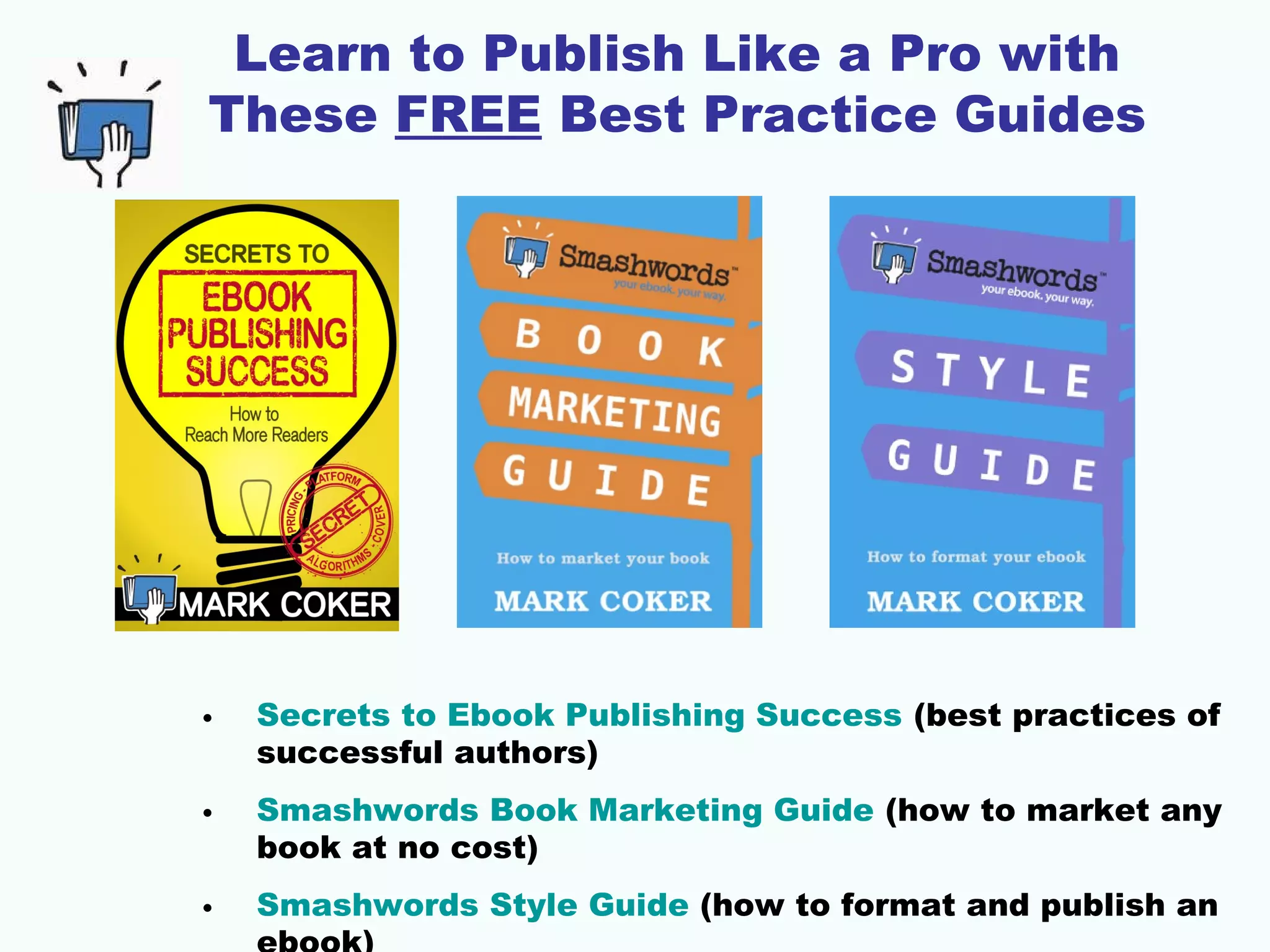 Learn to Publish Like a Pro with
These FREE Best Practice Guides
• Secrets to Ebook Publishing Success (best practices of
successful authors)
• Smashwords Book Marketing Guide (how to market any
book at no cost)
• Smashwords Style Guide (how to format and publish an
 