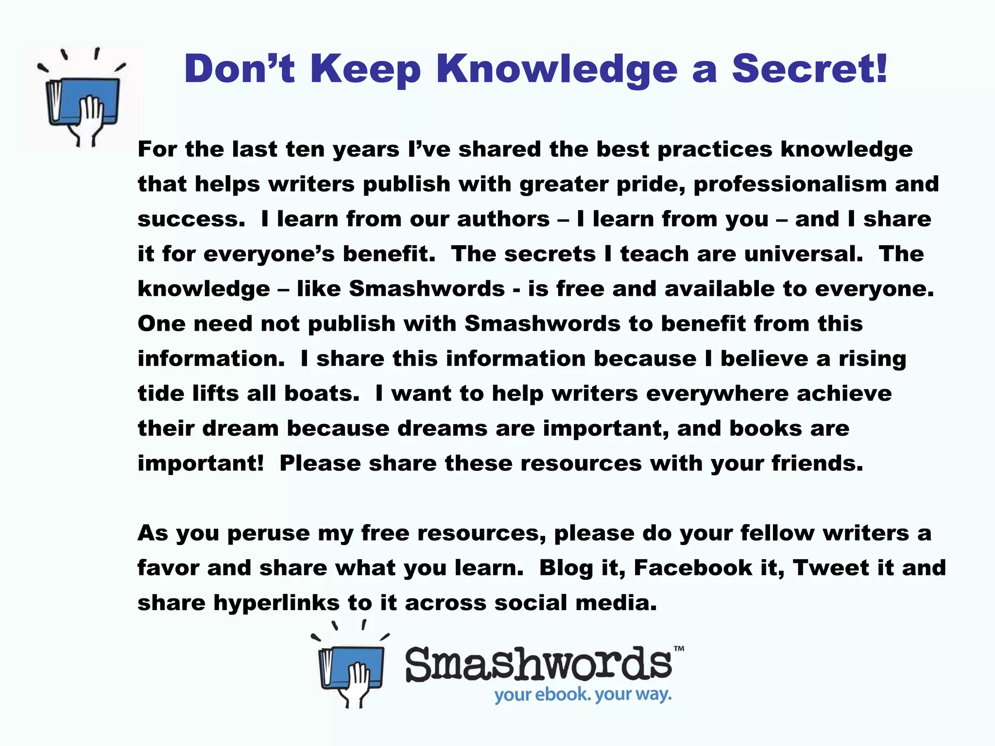 Don’t Keep Knowledge a Secret!
For the last ten years I’ve shared the best practices knowledge
that helps writers publish with greater pride, professionalism and
success. I learn from our authors – I learn from you – and I share
it for everyone’s benefit. The secrets I teach are universal. The
knowledge – like Smashwords - is free and available to everyone.
One need not publish with Smashwords to benefit from this
information. I share this information because I believe a rising
tide lifts all boats. I want to help writers everywhere achieve
their dream because dreams are important, and books are
important! Please share these resources with your friends.
As you peruse my free resources, please do your fellow writers a
favor and share what you learn. Blog it, Facebook it, Tweet it and
share hyperlinks to it across social media.
 