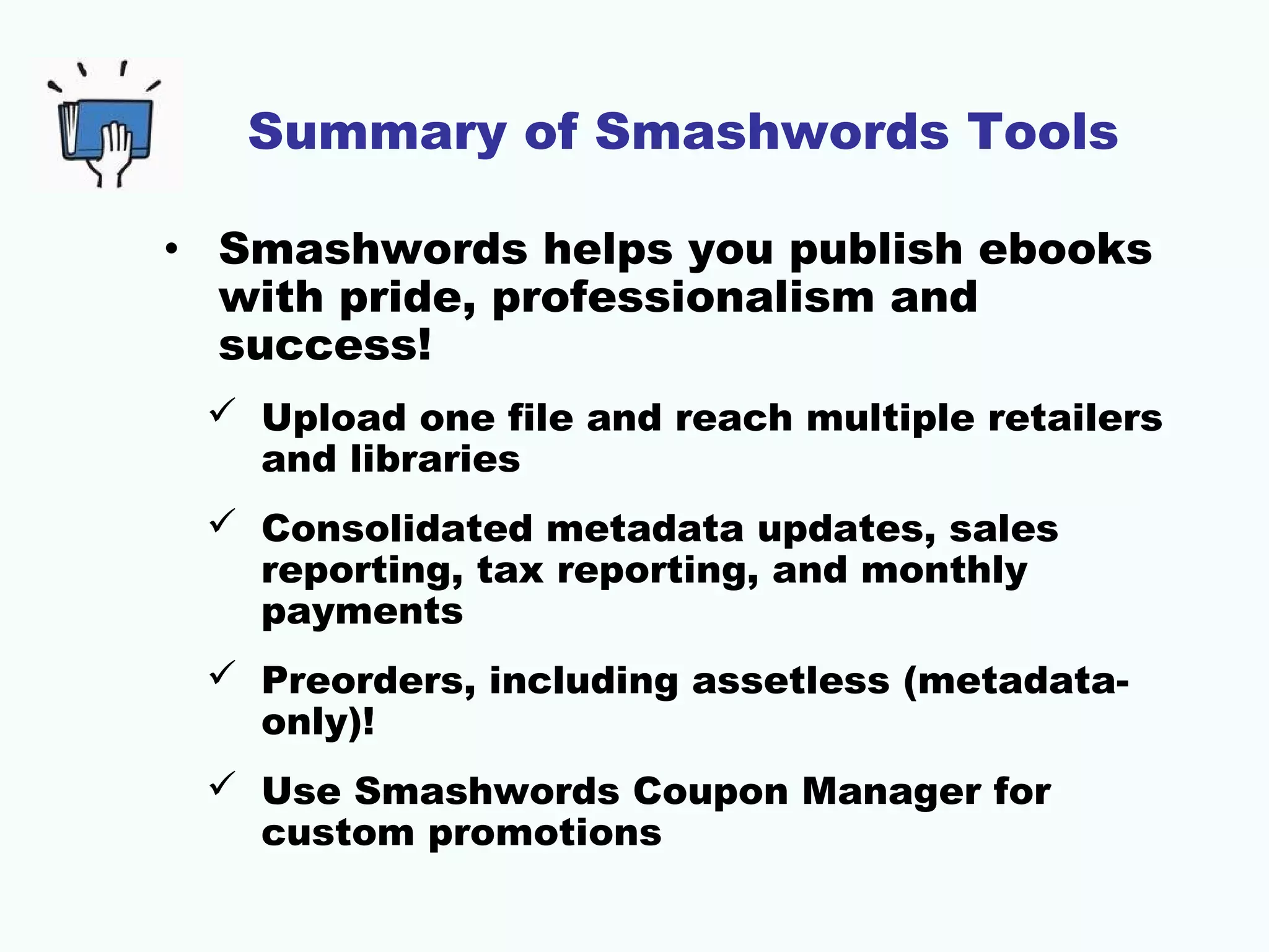 Summary of Smashwords Tools
• Smashwords helps you publish ebooks
with pride, professionalism and
success!
 Upload one file and reach multiple retailers
and libraries
 Consolidated metadata updates, sales
reporting, tax reporting, and monthly
payments
 Preorders, including assetless (metadata-
only)!
 Use Smashwords Coupon Manager for
custom promotions
 