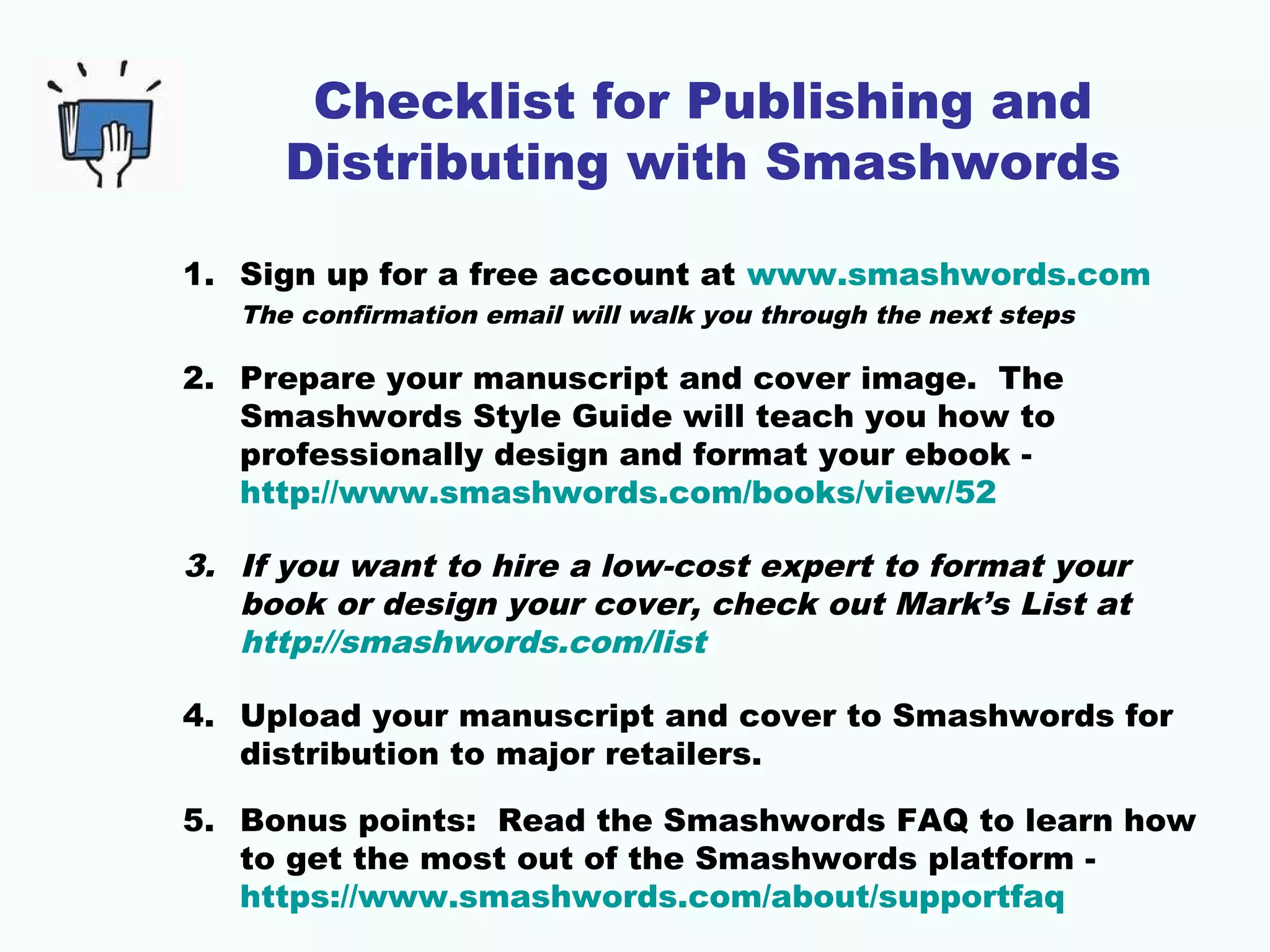 Checklist for Publishing and
Distributing with Smashwords
1. Sign up for a free account at www.smashwords.com
The confirmation email will walk you through the next steps
2. Prepare your manuscript and cover image. The
Smashwords Style Guide will teach you how to
professionally design and format your ebook -
http://www.smashwords.com/books/view/52
3. If you want to hire a low-cost expert to format your
book or design your cover, check out Mark’s List at
http://smashwords.com/list
4. Upload your manuscript and cover to Smashwords for
distribution to major retailers.
5. Bonus points: Read the Smashwords FAQ to learn how
to get the most out of the Smashwords platform -
https://www.smashwords.com/about/supportfaq
 