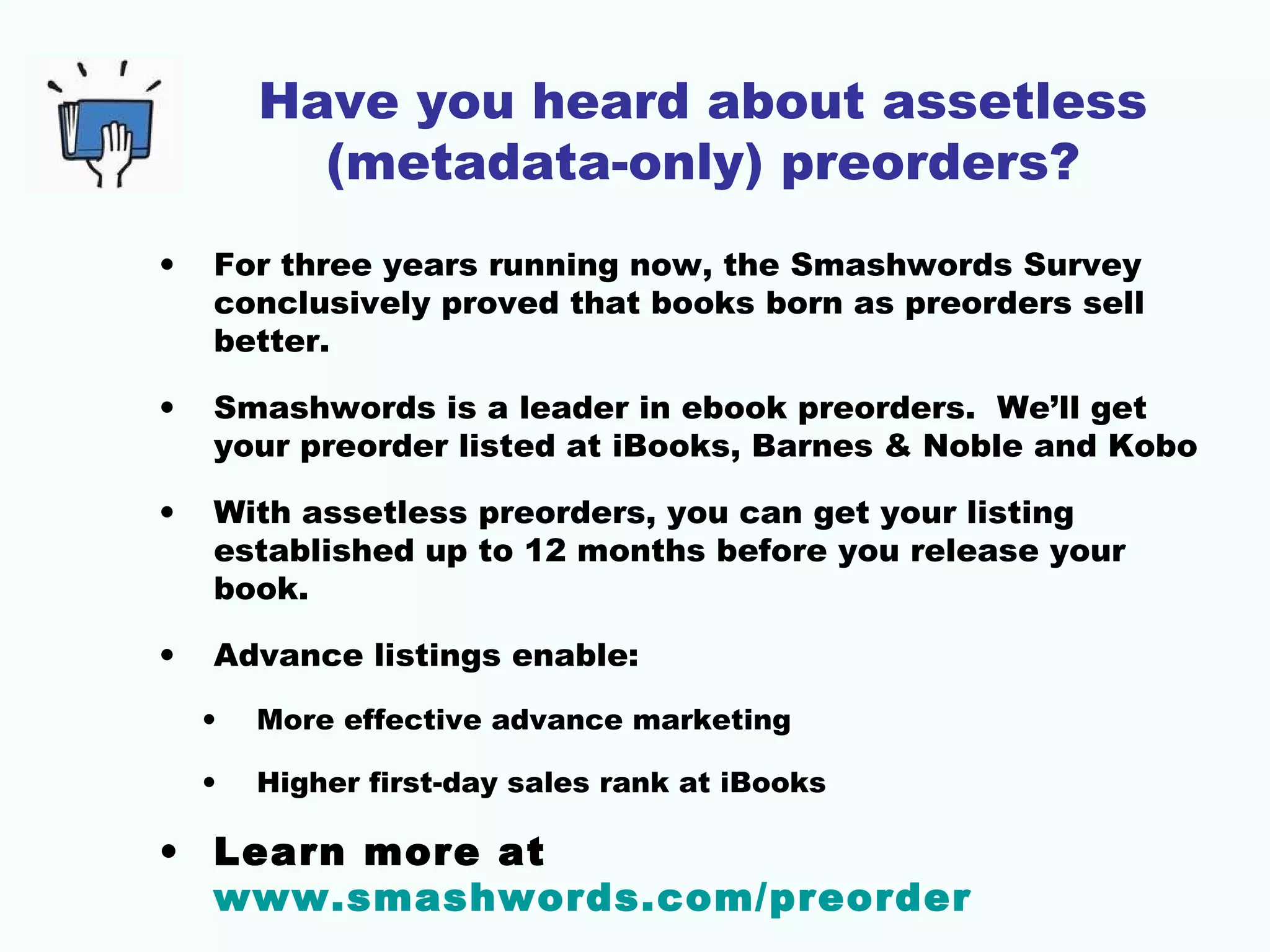Have you heard about assetless
(metadata-only) preorders?
• For three years running now, the Smashwords Survey
conclusively proved that books born as preorders sell
better.
• Smashwords is a leader in ebook preorders. We’ll get
your preorder listed at iBooks, Barnes & Noble and Kobo
• With assetless preorders, you can get your listing
established up to 12 months before you release your
book.
• Advance listings enable:
• More effective advance marketing
• Higher first-day sales rank at iBooks
• Learn more at
www.smashwords.com/preorder
 