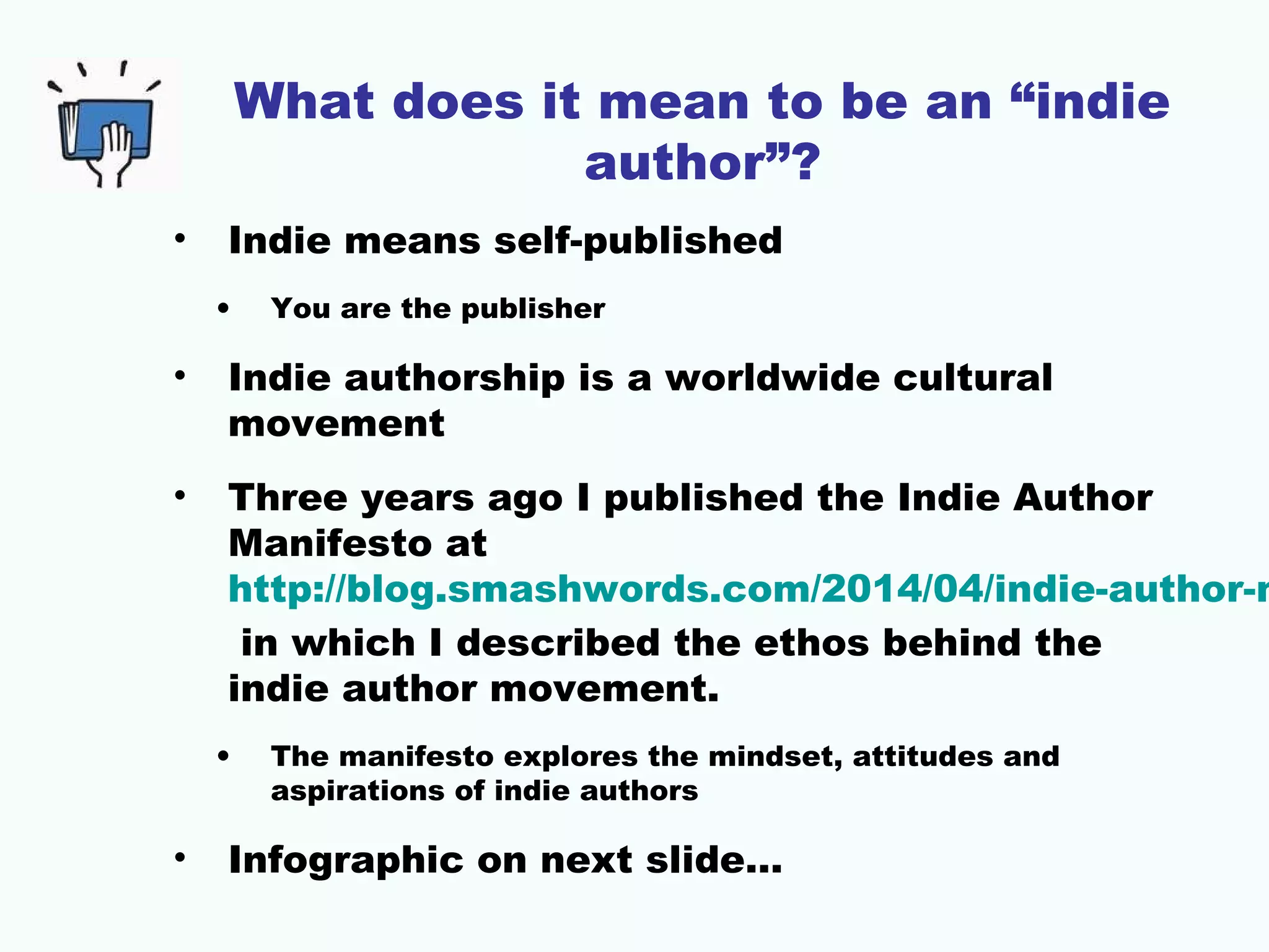 What does it mean to be an “indie
author”?
• Indie means self-published
• You are the publisher
• Indie authorship is a worldwide cultural
movement
• Three years ago I published the Indie Author
Manifesto at
http://blog.smashwords.com/2014/04/indie-author-m
in which I described the ethos behind the
indie author movement.
• The manifesto explores the mindset, attitudes and
aspirations of indie authors
• Infographic on next slide…
 