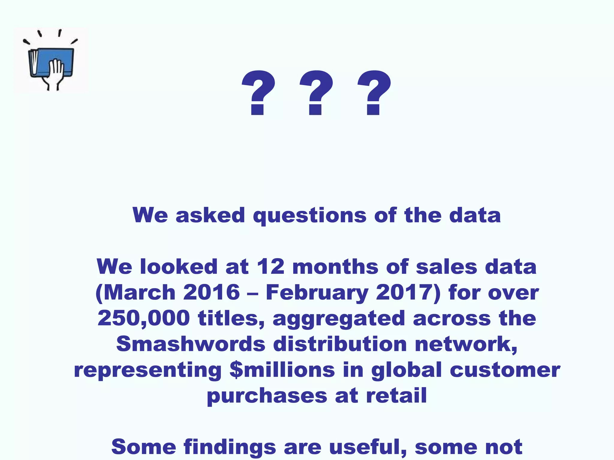 ? ? ?
We asked questions of the data
We looked at 12 months of sales data
(March 2016 – February 2017) for over
250,000 titles, aggregated across the
Smashwords distribution network,
representing $millions in global customer
purchases at retail
Some findings are useful, some not
 