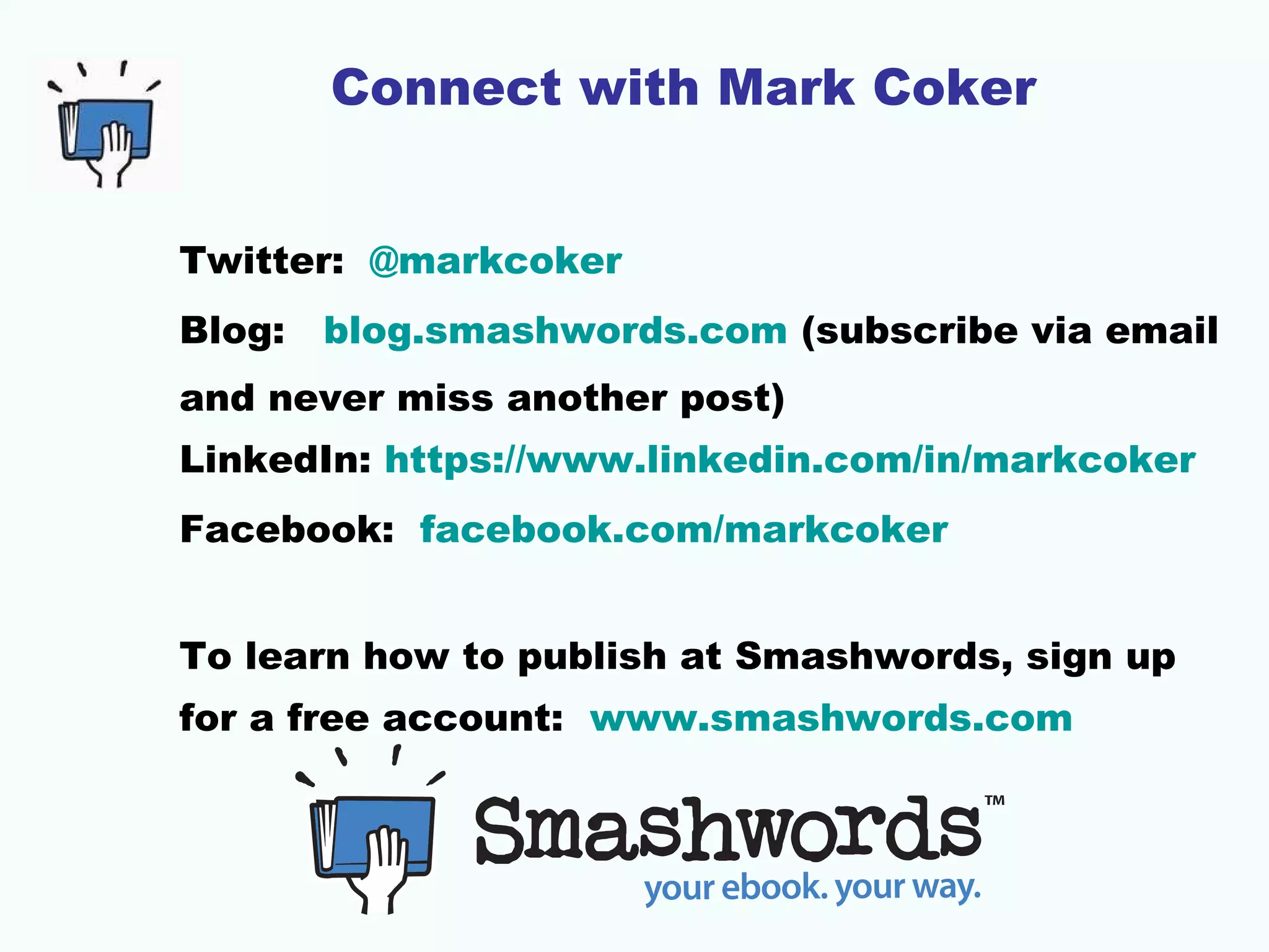 Connect with Mark Coker
Twitter: @markcoker
Blog: blog.smashwords.com (subscribe via email
and never miss another post)
LinkedIn: https://www.linkedin.com/in/markcoker
Facebook: facebook.com/markcoker
To learn how to publish at Smashwords, sign up
for a free account: www.smashwords.com
 