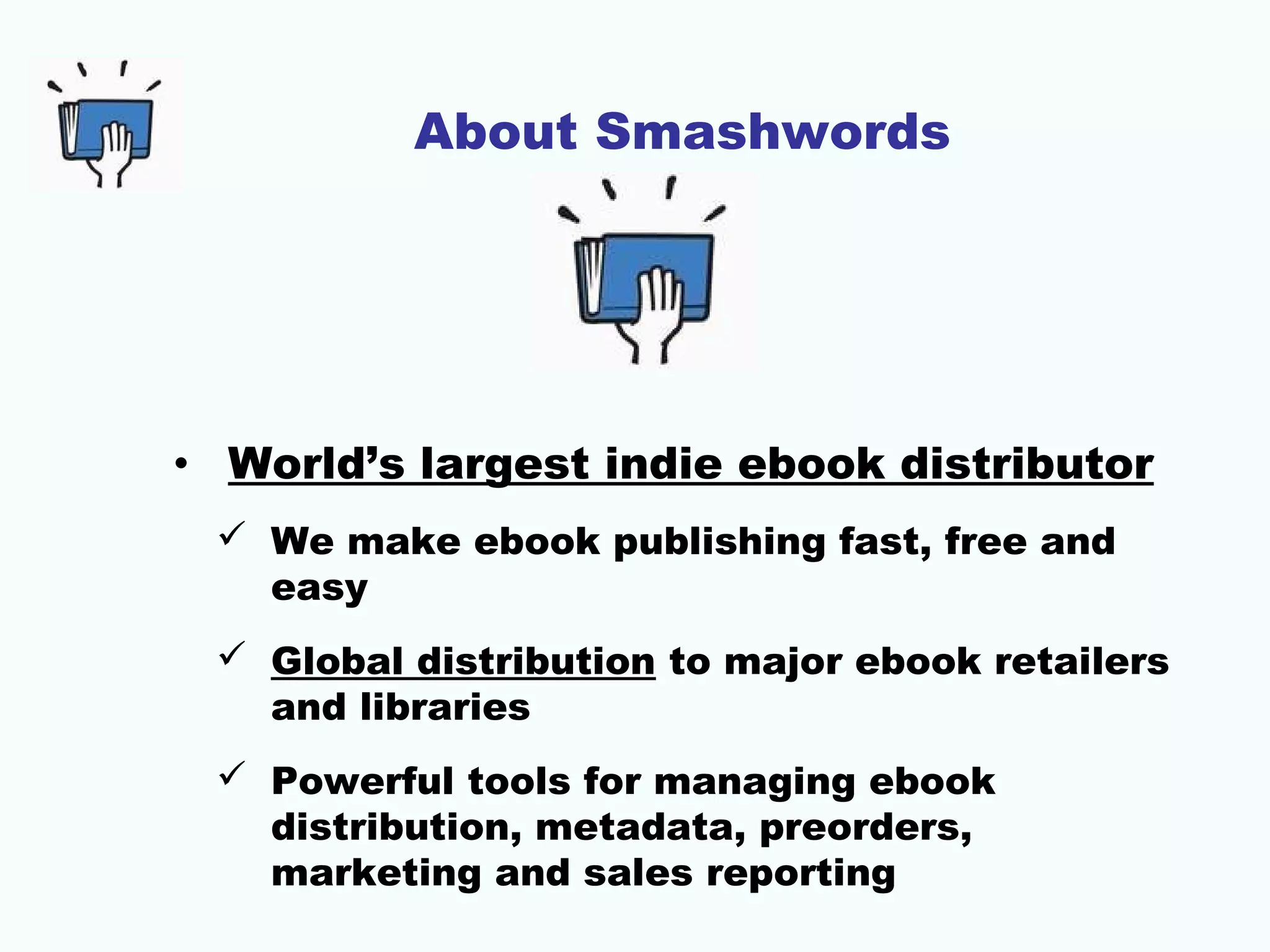 About Smashwords
• World’s largest indie ebook distributor
 We make ebook publishing fast, free and
easy
 Global distribution to major ebook retailers
and libraries
 Powerful tools for managing ebook
distribution, metadata, preorders,
marketing and sales reporting
 