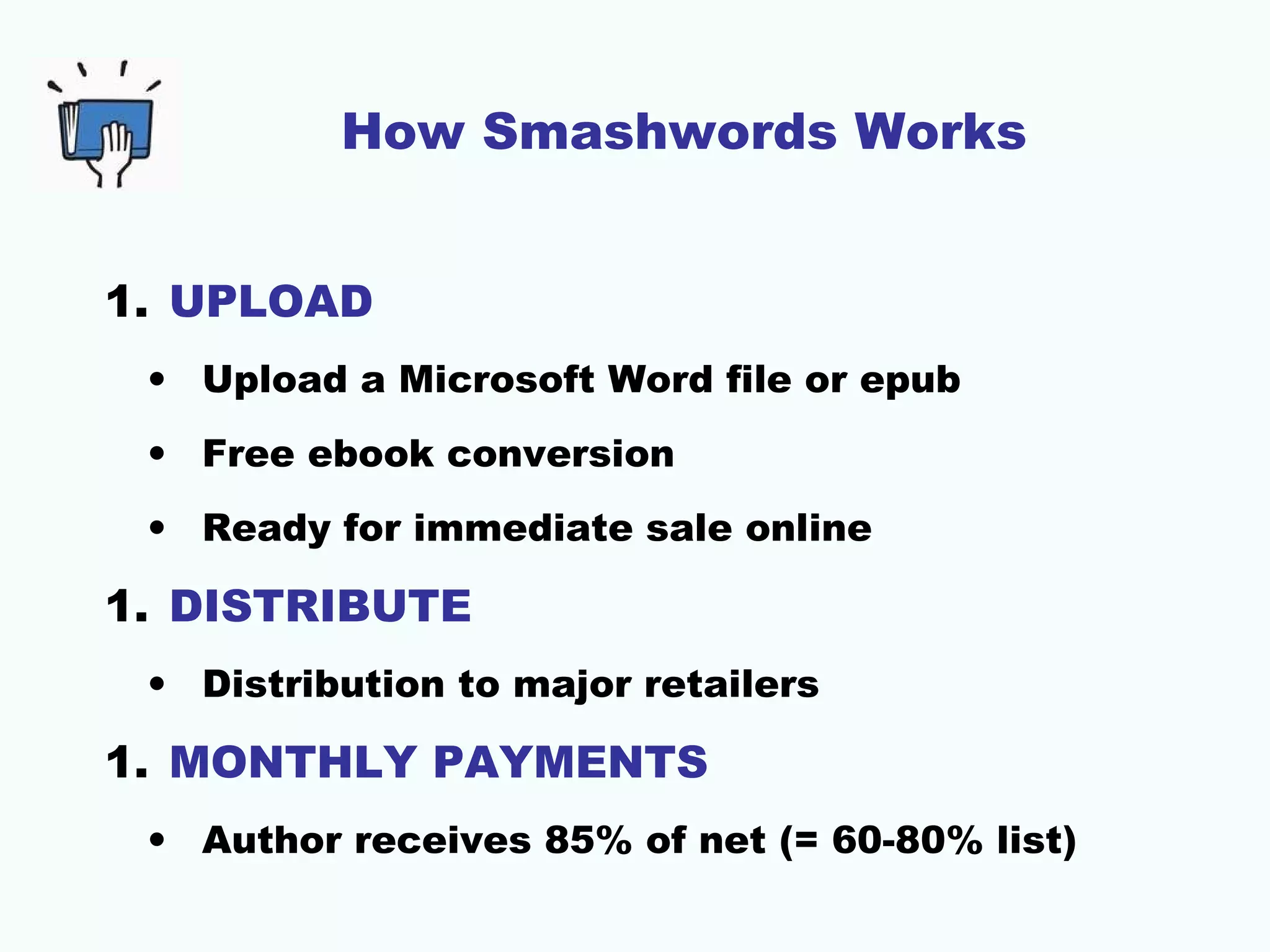 How Smashwords Works
1. UPLOAD
• Upload a Microsoft Word file or epub
• Free ebook conversion
• Ready for immediate sale online
1. DISTRIBUTE
• Distribution to major retailers
1. MONTHLY PAYMENTS
• Author receives 85% of net (= 60-80% list)
 