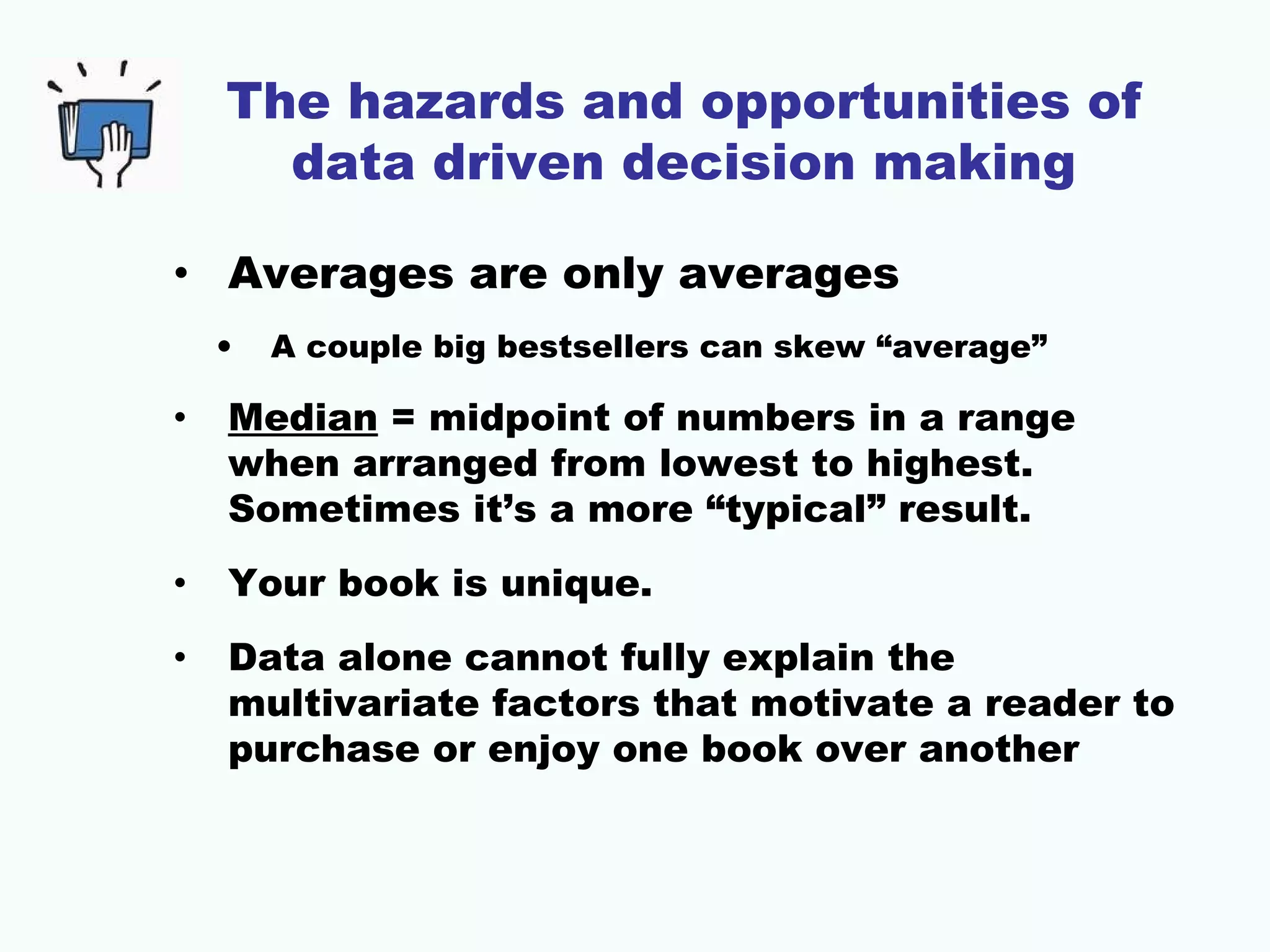 The hazards and opportunities of
data driven decision making
• Averages are only averages
• A couple big bestsellers can skew “average”
• Median = midpoint of numbers in a range
when arranged from lowest to highest.
Sometimes it’s a more “typical” result.
• Your book is unique.
• Data alone cannot fully explain the
multivariate factors that motivate a reader to
purchase or enjoy one book over another
 