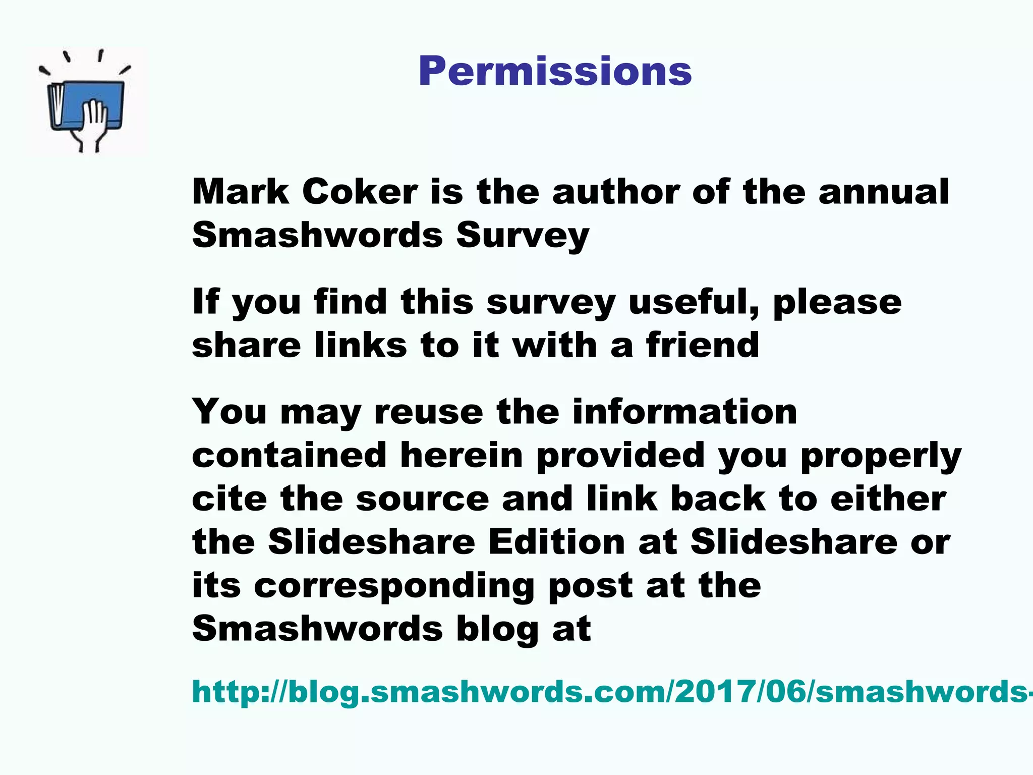 Mark Coker is the author of the annual
Smashwords Survey
If you find this survey useful, please
share links to it with a friend
You may reuse the information
contained herein provided you properly
cite the source and link back to either
the Slideshare Edition at Slideshare or
its corresponding post at the
Smashwords blog at
http://blog.smashwords.com/2017/06/smashwords-
Permissions
 