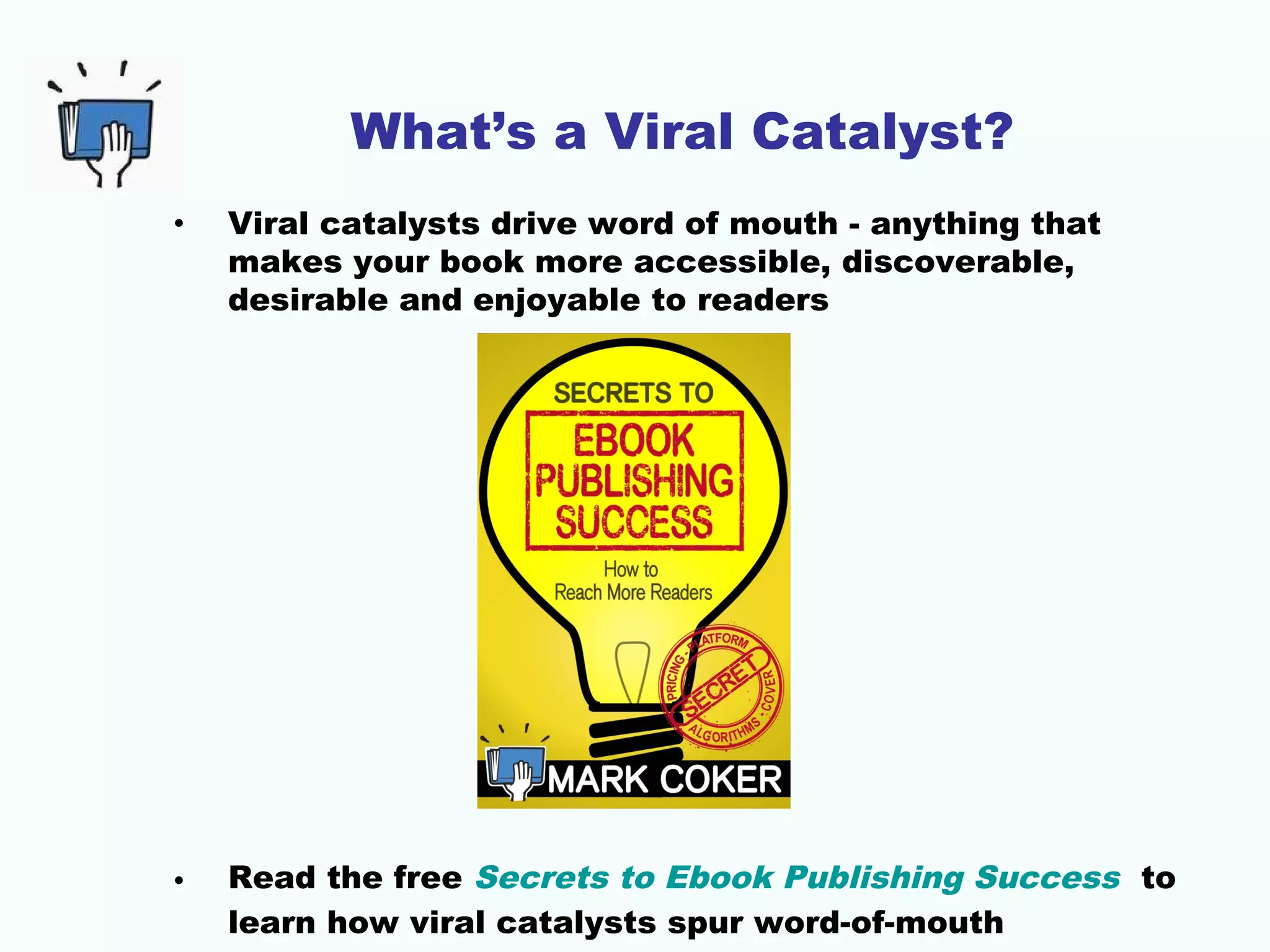 What’s a Viral Catalyst?
• Viral catalysts drive word of mouth - anything that
makes your book more accessible, discoverable,
desirable and enjoyable to readers
• Read the free Secrets to Ebook Publishing Success to
learn how viral catalysts spur word-of-mouth
 