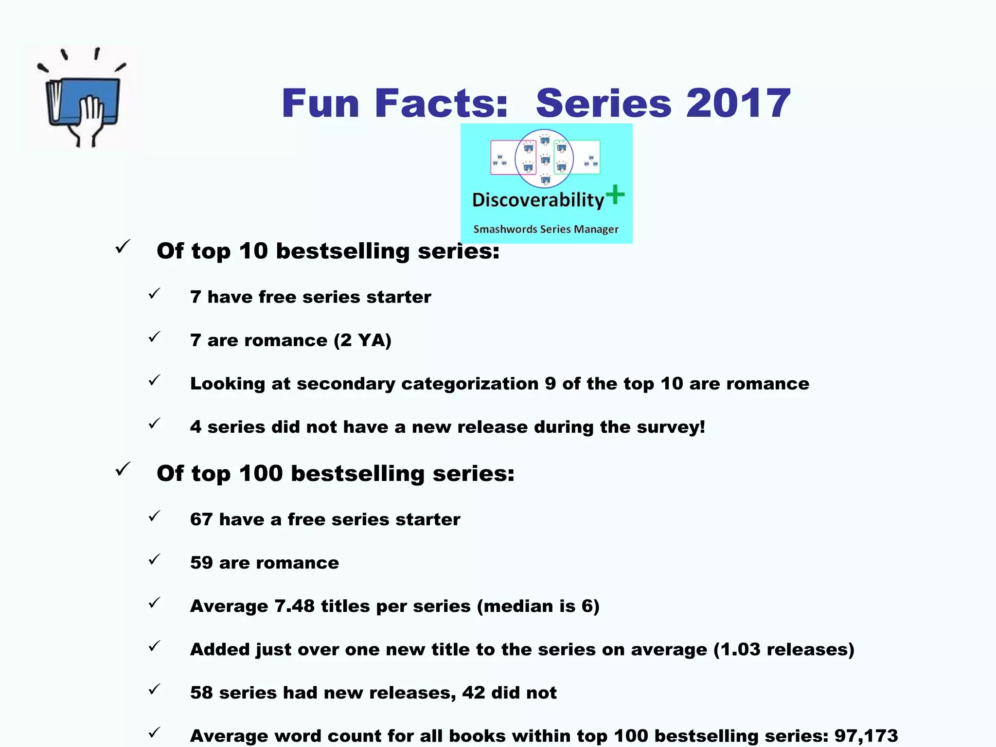 Fun Facts: Series 2017
 Of top 10 bestselling series:
 7 have free series starter
 7 are romance (2 YA)
 Looking at secondary categorization 9 of the top 10 are romance
 4 series did not have a new release during the survey!
 Of top 100 bestselling series:
 67 have a free series starter
 59 are romance
 Average 7.48 titles per series (median is 6)
 Added just over one new title to the series on average (1.03 releases)
 58 series had new releases, 42 did not
 Average word count for all books within top 100 bestselling series: 97,173
 