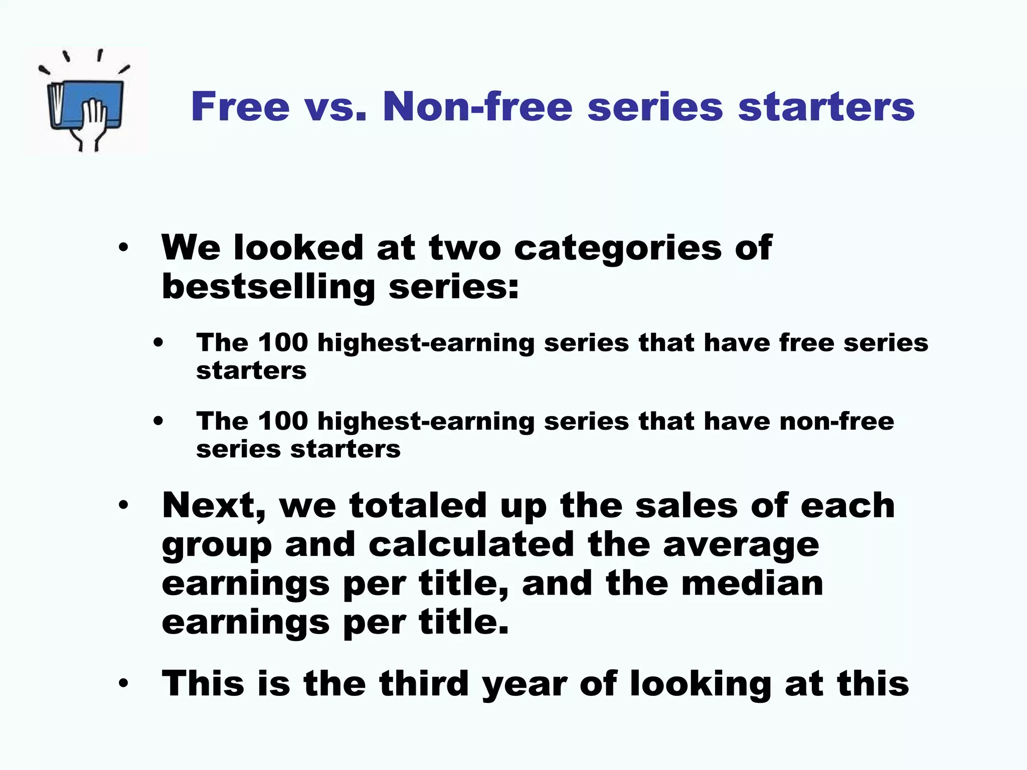 Free vs. Non-free series starters
• We looked at two categories of
bestselling series:
• The 100 highest-earning series that have free series
starters
• The 100 highest-earning series that have non-free
series starters
• Next, we totaled up the sales of each
group and calculated the average
earnings per title, and the median
earnings per title.
• This is the third year of looking at this
 