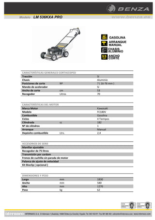 CARACTERÍSTICAS GENERALES CORTACESPED
Tracción Sí
Chasis Aluminio
Posiciones de corte Nº 7 ( 16‐76 mm )
Mando de acelerador Sí
Ancho de corte cm 53
Recogedor Litros 70
CARACTERÍSTICAS DEL MOTOR
Marca Motor Kawasaki
Modelo FC180V
Combustible Gasolina
Ciclos 4 Tiempos
Cilindrada cc 182
Nº de cilindros 1
Arranque Manual
Depósito combustible Ltrs. 2,4
ACCESORIOS DE SERIE
Manillar ajustable
Recogedor de 75 litros
Transmisión por cardam
Frenos de cuchilla sin parada de motor
Palanca de ajuste de velocidad
Kit Bioclip ( opcional )
DIMENSIONES Y PESO
Largo mm 1830
Ancho mm 580
Alto mm 1270
Peso kg 62
Modelo LM 536KXA PRO