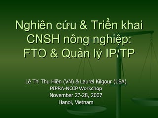 Nghiên cứu & Triển khai CNSH nông nghiệp: FTO & Quản lý IP/TP Lê Thị Thu Hiền (VN) & Laurel Kilgour (USA) PIPRA-NOIP Workshop November 27-28, 2007 Hanoi, Vietnam 