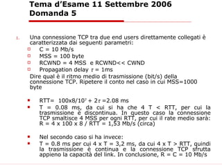 Tema d’Esame 11 Settembre 2006 Domanda 5 Una connessione TCP tra due end users direttamente collegati è caratterizzata dai seguenti parametri: C = 10 Mb/s MSS = 100 byte RCWND = 4 MSS  e RCWND<< CWND Propagation delay    = 1ms Dire qual è il ritmo medio di trasmissione (bit/s) della connessione TCP. Ripetere il conto nel caso in cui MSS=1000 byte RTT=  100x8/10 7  + 2    =2.08 ms T = 0.08 ms, da cui si ha che 4 T < RTT, per cui la trasmissione è discontinua. In questo caso la connessione TCP smaltisce 4 MSS per ogni RTT, per cui il rate medio sarà: R = 4 x 100 x 8 / RTT = 1,53 Mb/s (circa) Nel secondo caso si ha invece: T = 0.8 ms per cui 4 x T = 3,2 ms, da cui 4 x T > RTT, quindi la trasmissione è continua e la connessione TCP sfrutta appieno la capacità del link. In conclusione, R = C = 10 Mb/s   