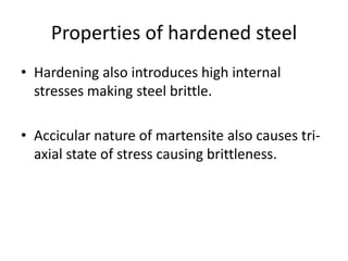Properties of hardened steel
• Hardening also introduces high internal
stresses making steel brittle.
• Accicular nature of martensite also causes triaxial state of stress causing brittleness.

 