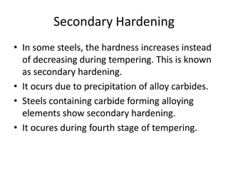 Secondary Hardening
• In some steels, the hardness increases instead
of decreasing during tempering. This is known
as secondary hardening.
• It ocurs due to precipitation of alloy carbides.
• Steels containing carbide forming alloying
elements show secondary hardening.
• It ocures during fourth stage of tempering.

 