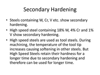Secondary Hardening
• Steels containing W, Cr, V etc. show secondary
hardening.
• High speed steel containing 18% W, 4% Cr and 1%
V show secondary hardening.
• High speed steels are used as tool steels. During
machining, the temperature of the tool tip
increases causing softening in other steels. But
High Speed Steels retain their hardness for a
longer time due to secondary hardening and
therefore can be used for longer time.

 