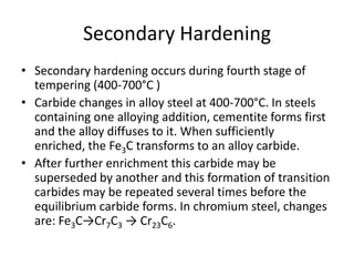 Secondary Hardening
• Secondary hardening occurs during fourth stage of
tempering (400-700°C )
• Carbide changes in alloy steel at 400-700°C. In steels
containing one alloying addition, cementite forms first
and the alloy diffuses to it. When sufficiently
enriched, the Fe3C transforms to an alloy carbide.
• After further enrichment this carbide may be
superseded by another and this formation of transition
carbides may be repeated several times before the
equilibrium carbide forms. In chromium steel, changes
are: Fe3C→Cr7C3 → Cr23C6.

 