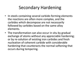 Secondary Hardening
• In steels containing several carbide-forming elements
the reactions are often more complex, and the
carbides which decompose are not necessarily
followed by carbides based on the same alloy
elements.
• The transformation can also occur in situ by gradual
exchange of atoms without any appreciable hardening;
or by re-solution of existing iron carbides and fresh
nucleation of coherent carbide with considerable
hardening that counteracts the normal softening that
occurs during tempering.

 