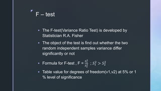 z
F – test
 The F-test(Variance Ratio Test) is developed by
Statistician R.A. Fisher
 The object of the test is find out whether the two
random independent samples variance differ
significantly or not
 Formula for F-test , F =
𝑆1
2
𝑆2
2 ; 𝑆1
2
> 𝑆2
2
 Table value for degrees of freedom(v1,v2) at 5% or 1
% level of significance
 