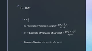 z
F- Test
 F =
𝑆1
2
𝑆2
2
 𝑆1
2
= Estimate of Variance of sample1 =
(𝑋1 − 𝑋1)2
𝑛1 −1
 𝑆2
2
= Estimate of Variance of sample1 =
(𝑋2 − 𝑋2)2
𝑛2 −1
 Degrees of freedom v1 = 𝑛1 − 1; v2= 𝑛2 − 1
 