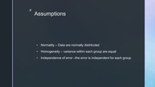 z
Assumptions
 Normality – Data are normally distributed
 Homogeneity – variance within each group are equal
 Independence of error –the error is independent for each group
 