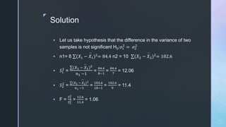 z
Solution
 Let us take hypothesis that the difference in the variance of two
samples is not significant H0:𝜎1
2
= 𝜎2
2
 n1= 8 (𝑋1 − 𝑋1)2
= 84.4 n2 = 10 (𝑋2 − 𝑋2)2
= 102.6
 𝑆1
2
=
(𝑋1 − 𝑋1)2
𝑛1 −1
=
84.4
8−1
=
84.4
7
= 12.06
 𝑆2
2
=
(𝑋2 − 𝑋2)2
𝑛1 −1
=
102.6
10−1
=
102.6
9
= 11.4
 F =
𝑆1
2
𝑆2
2 =
12.6
11.4
= 1.06
 