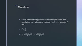 z
Solution
 Let us take the null hypothesis that the samples come from
populations having the same variance H0:𝜎1
2
= 𝜎2
2
applying F-
test
 F =
𝑆1
2
𝑆2
2
 𝑆1
2
=
(𝑋1 − 𝑋1)2
𝑛1 −1
; 𝑆2
2
=
(𝑋2 − 𝑋2)2
𝑛1 −1
 
