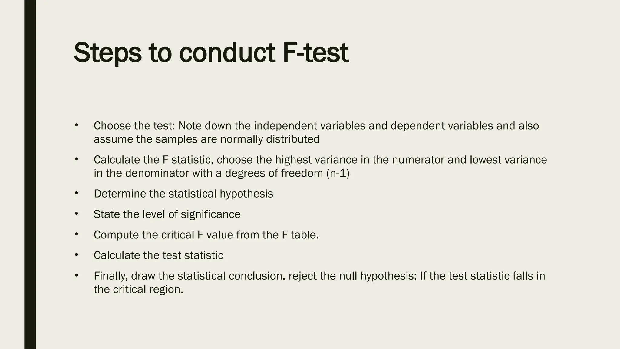 Steps to conduct F-test
• Choose the test: Note down the independent variables and dependent variables and also
assume the samples are normally distributed
• Calculate the F statistic, choose the highest variance in the numerator and lowest variance
in the denominator with a degrees of freedom (n-1)
• Determine the statistical hypothesis
• State the level of significance
• Compute the critical F value from the F table.
• Calculate the test statistic
• Finally, draw the statistical conclusion. reject the null hypothesis; If the test statistic falls in
the critical region.
 