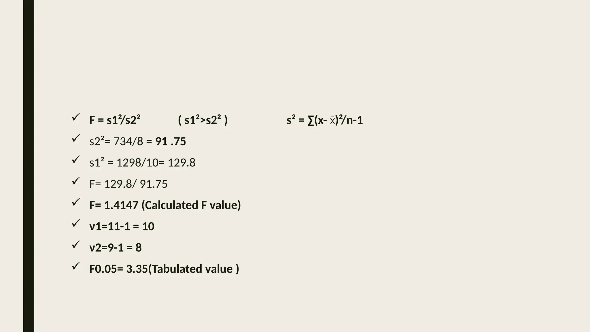  F = s1²/s2² ( s1²>s2² ) s² = ∑(x- )²/n-1
x̄
 s2²= 734/8 = 91 .75
 s1² = 1298/10= 129.8
 F= 129.8/ 91.75
 F= 1.4147 (Calculated F value)
 ν1=11-1 = 10
 ν2=9-1 = 8
 F0.05= 3.35(Tabulated value )
 