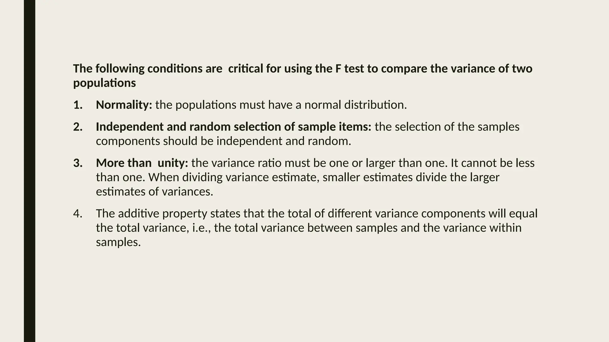The following conditions are critical for using the F test to compare the variance of two
populations
1. Normality: the populations must have a normal distribution.
2. Independent and random selection of sample items: the selection of the samples
components should be independent and random.
3. More than unity: the variance ratio must be one or larger than one. It cannot be less
than one. When dividing variance estimate, smaller estimates divide the larger
estimates of variances.
4. The additive property states that the total of different variance components will equal
the total variance, i.e., the total variance between samples and the variance within
samples.
 