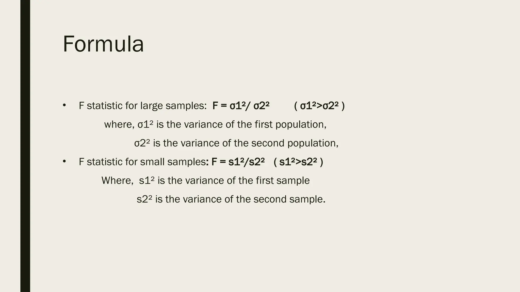 Formula
• F statistic for large samples: F = σ1²/ σ2² ( σ1²>σ2² )
where, σ1² is the variance of the first population,
σ2² is the variance of the second population,
• F statistic for small samples: F = s1²/s2² ( s1²>s2² )
Where, s1² is the variance of the first sample
s2² is the variance of the second sample.
 
