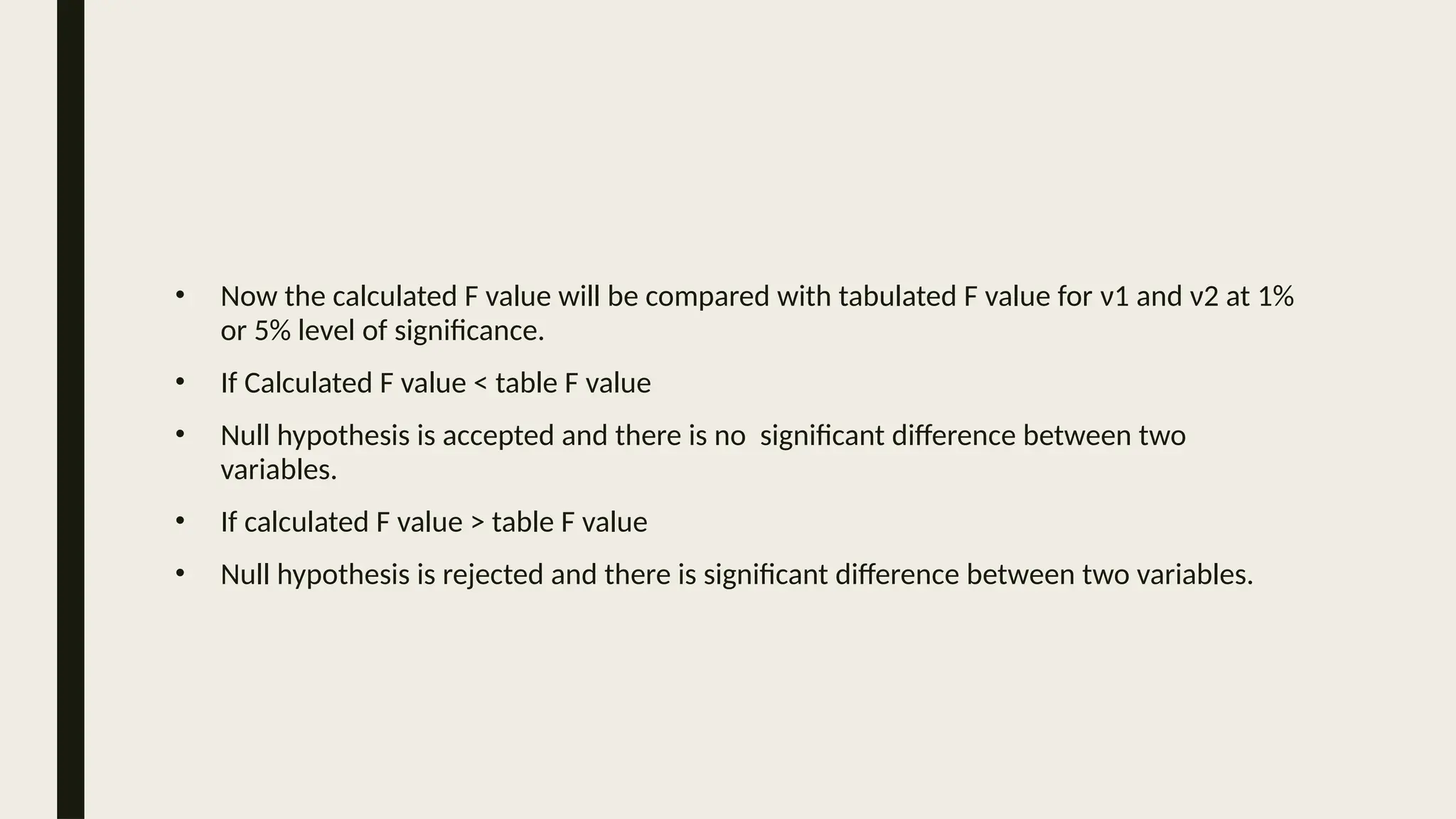 • Now the calculated F value will be compared with tabulated F value for ν1 and ν2 at 1%
or 5% level of significance.
• If Calculated F value < table F value
• Null hypothesis is accepted and there is no significant difference between two
variables.
• If calculated F value > table F value
• Null hypothesis is rejected and there is significant difference between two variables.
 
