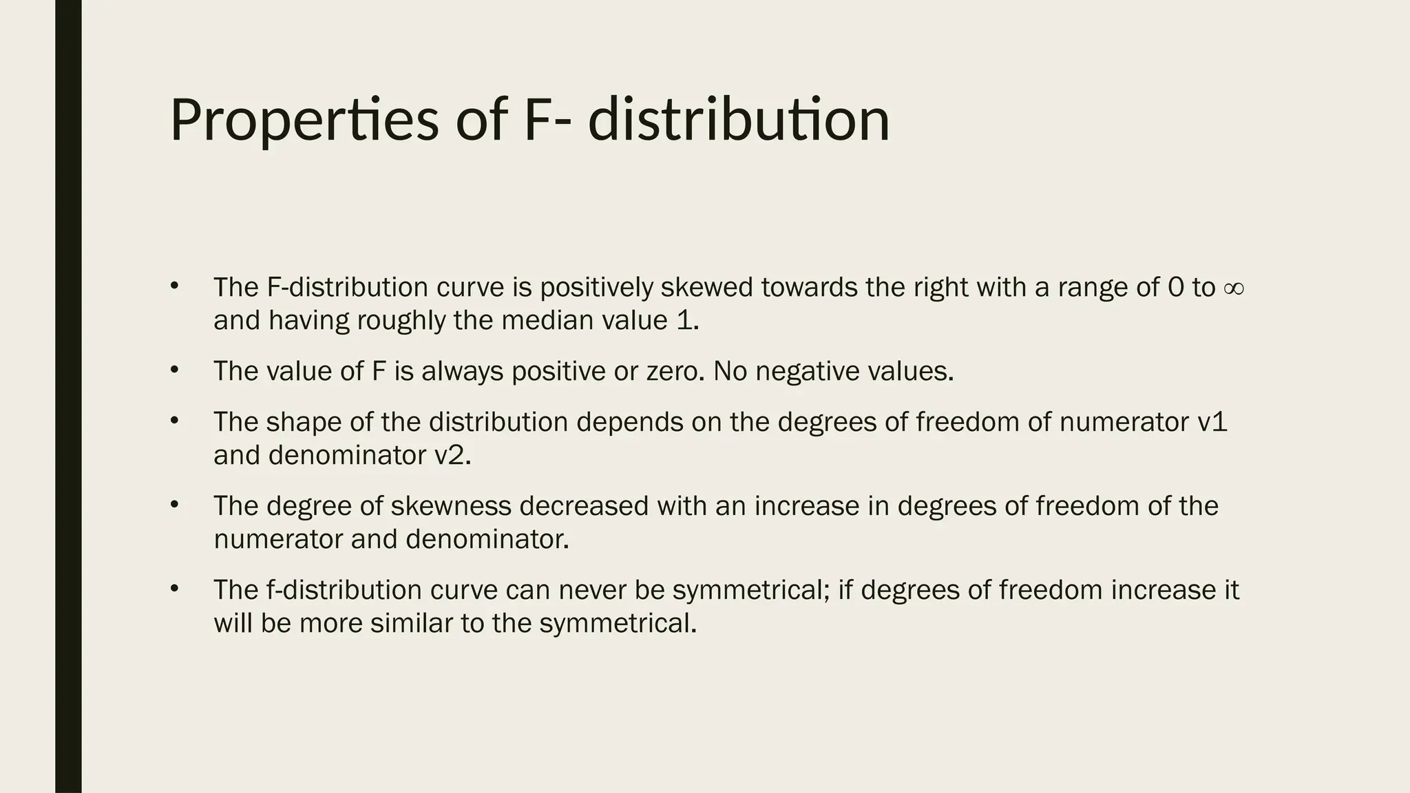 Properties of F- distribution
• The F-distribution curve is positively skewed towards the right with a range of 0 to ∞
and having roughly the median value 1.
• The value of F is always positive or zero. No negative values.
• The shape of the distribution depends on the degrees of freedom of numerator ν1
and denominator ν2.
• The degree of skewness decreased with an increase in degrees of freedom of the
numerator and denominator.
• The f-distribution curve can never be symmetrical; if degrees of freedom increase it
will be more similar to the symmetrical.
 