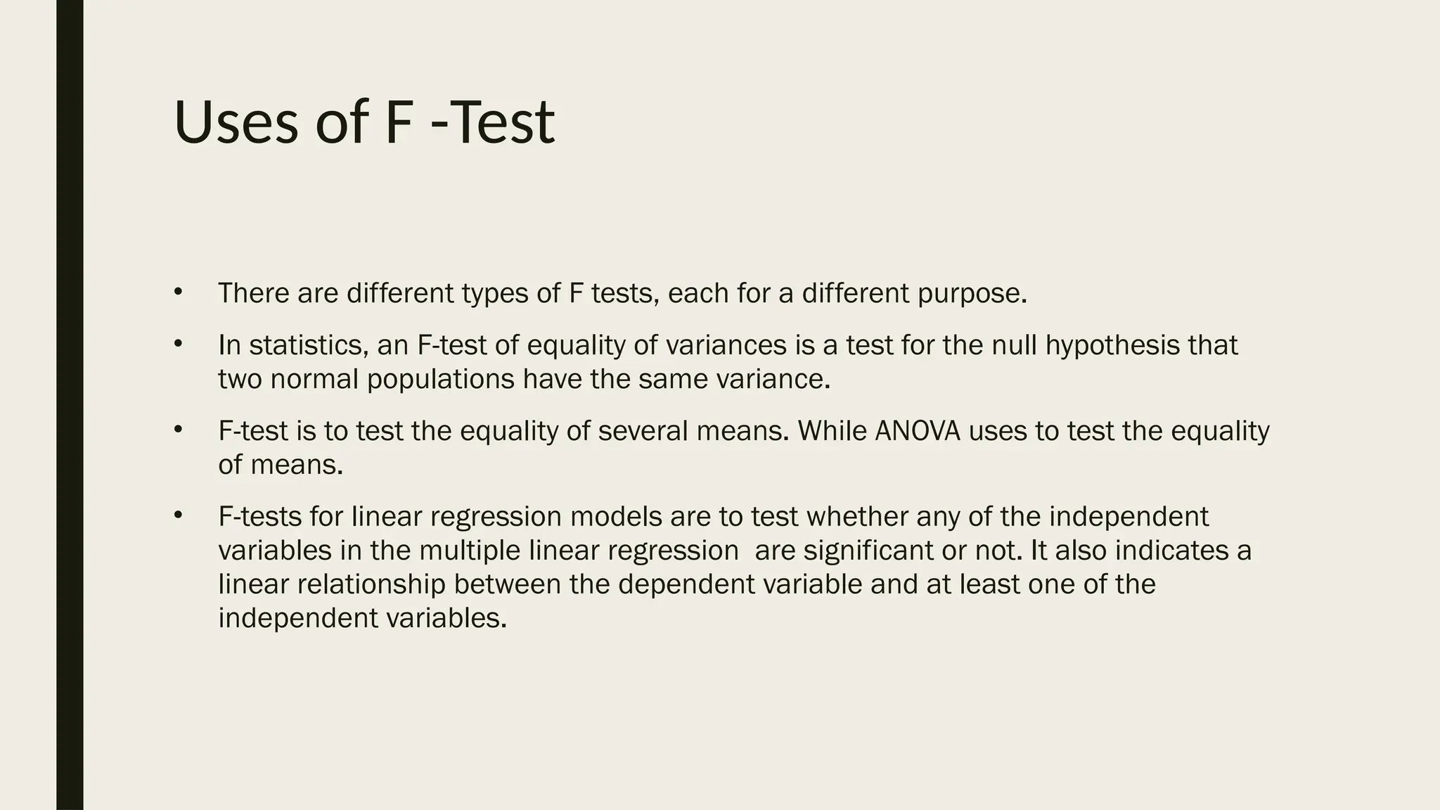 Uses of F -Test
• There are different types of F tests, each for a different purpose.
• In statistics, an F-test of equality of variances is a test for the null hypothesis that
two normal populations have the same variance.
• F-test is to test the equality of several means. While ANOVA uses to test the equality
of means.
• F-tests for linear regression models are to test whether any of the independent
variables in the multiple linear regression are significant or not. It also indicates a
linear relationship between the dependent variable and at least one of the
independent variables.
 