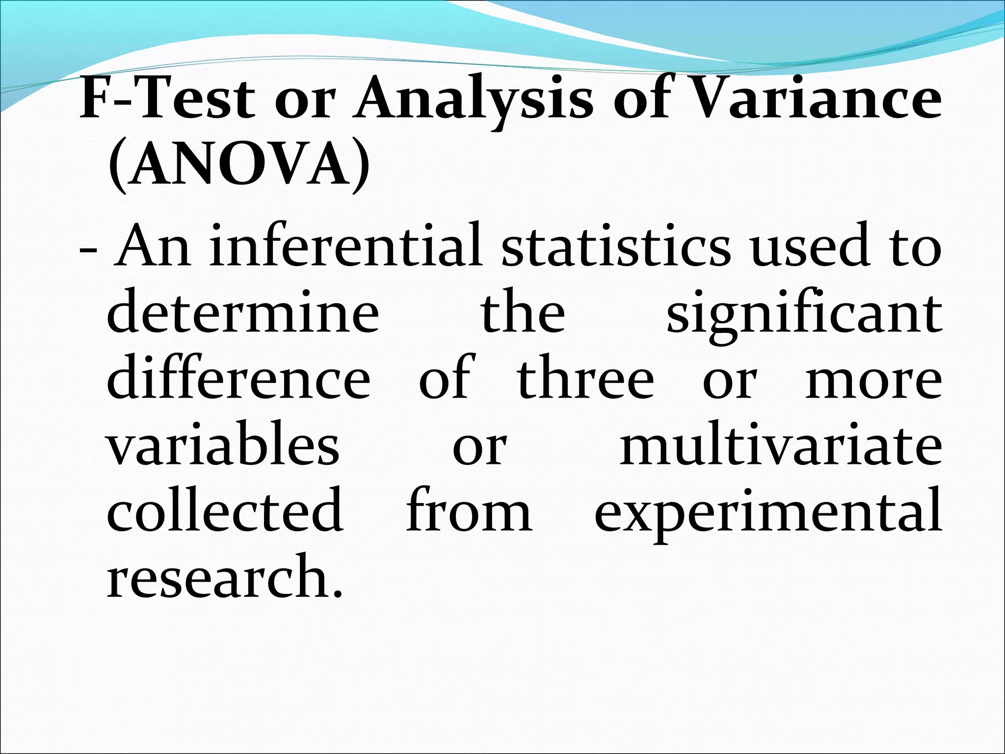 F-Test or Analysis of Variance
(ANOVA)
- An inferential statistics used to
determine the significant
difference of three or more
variables or multivariate
collected from experimental
research.
 