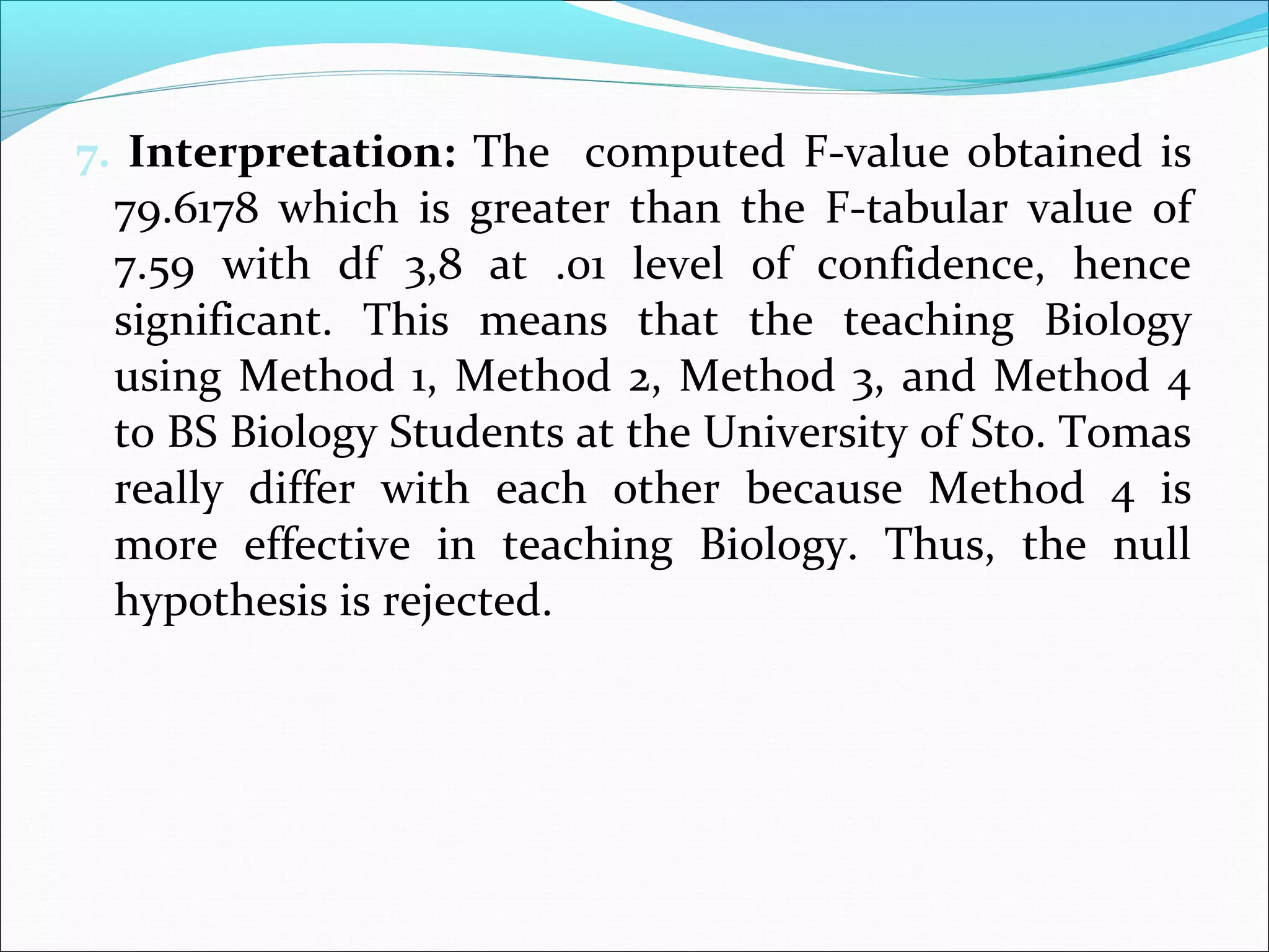 7. Interpretation: The computed F-value obtained is
79.6178 which is greater than the F-tabular value of
7.59 with df 3,8 at .01 level of confidence, hence
significant. This means that the teaching Biology
using Method 1, Method 2, Method 3, and Method 4
to BS Biology Students at the University of Sto. Tomas
really differ with each other because Method 4 is
more effective in teaching Biology. Thus, the null
hypothesis is rejected.
 